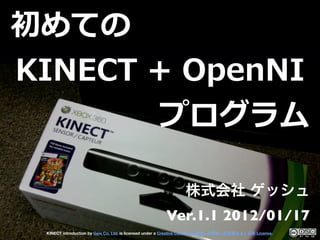 初めての
KINECT  +  OpenNI
          プログラム


                                                             Ver.1.1 2012/01/17
  KINECT introduction by Geis Co. Ltd. is licensed under a Creative Commons   -   -   2.1   License.
 