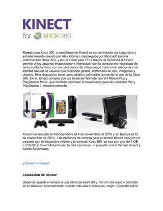 Kinect para Xbox 360, o sencillamente Kinect es un controlador de juego libre y entretenimiento creado por Alex Kipman, desplegado por Microsoft para la videoconsola Xbox 360, y en un futuro para PC a través de Windows 8.Kinect permite a los usuarios inspeccionar e interactuar con la consola sin necesidad de tener contacto físico con un controlador de videojuegos tradicional, mediante una interfaz natural de usuario que reconoce gestos, comandos de voz, imágenes y objetos. Este dispositivo tiene como objetivo primordial aumentar el uso de la Xbox 360. En sí, Kinect compite con los sistemas Wiimote con Wii MotionPlus y PlayStation Move, que también controlan el movimiento para las consolas Wii y PlayStation 3, respectivamente.<br />Kinect fue lanzado en Norteamérica el 4 de noviembre de 2010 y en Europa el 10 de noviembre de 2010.. Las opciones de compra para el sensor Kinect incluyen un paquete con el dispositivo mismo y la consola Xbox 360, ya sea con una de 4 GB o 250 GB y Kinect Adventures, la otra opcion es un paquete con el Sensor Kinect y Kinect Adventures.<br />¿Cómo funciona?<br />Colocación del sensor<br />Deberías ajustar el sensor a una altura de entre 60 y 180 cm del suelo y centrado en tu televisor. Normalmente, cuanto más alto lo coloques, mejor. Colócalo sobre una superficie segura, lo más cerca posible del borde, pero evitando que se pueda caer. <br />Espacio para jugar<br />Quita cualquier obstáculo que haya entre el sensor y tú. Si estás jugando solo, te recomendamos que te coloques a unos dos metros del sensor. Si son dos jugadores, deberíais colocaros a una distancia mínima de 2,5 m*.<br />Sensor de movimiento<br />Kinect utiliza un sensor de movimiento que controla todo tu cuerpo. Así que cuando juegues, no solo se detectará el movimiento de tus manos y tus muñecas, sino el de todo tu cuerpo: brazos, piernas, rodillas, cintura, cadera, etc.<br />Seguimiento esquemático<br />Mientras juegas, Kinect crea un esquema digital de tu cuerpo basándose en datos de profundidad. De esta forma, cuando te muevas a izquierda o derecha o bien saltes, el sensor capturará el movimiento y lo trasladará al juego. <br /> <br />Reconocimiento facial<br />Kinect ID te recuerda recopilando datos físicos que se almacenan en tu perfil. Así que cuando quieras volver a jugar, Kinect sabrá quién eres y podrás empezar a jugar fácilmente en cualquier momento.<br />Con Kinect, tú eres el mando, es muy fácil de usar y divertido ya que todo tu cuerpo se pondrá en movimiento. Lo mejor es que Kinect funciona con todas las consolas Xbox 360.<br />