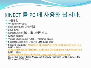 KINECT ? PC ???? ???.????Windows7 (32/64)dual-core 2.66-GHz ??2 GB RAMDirectX 9.0c ?? ?? ??? ??Kinect SensorVisual Studio 2010 / .NET Framework 4.0Skeletal Example : DirectX SDK June 2010Speech Example : Microsoft Speech Platform Runtime, version 10.2 (x86 edition)Microsoft Speech Platform - Software Development Kit, version 10.2 (x86 edition)Kinect for Windows Runtime Language Pack, version 0.9(acoustic model from Microsoft Speech Platform for the Kinect for Windows SDK Beta)
