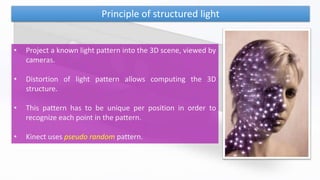 Principle of structured light
• Project a known light pattern into the 3D scene, viewed by
cameras.
• Distortion of light pattern allows computing the 3D
structure.
• This pattern has to be unique per position in order to
recognize each point in the pattern.
• Kinect uses pseudo random pattern.
 