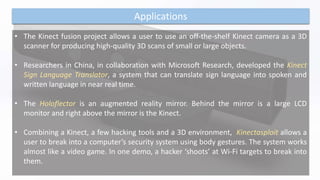 Applications
• The Kinect fusion project allows a user to use an off-the-shelf Kinect camera as a 3D
scanner for producing high-quality 3D scans of small or large objects.
• Researchers in China, in collaboration with Microsoft Research, developed the Kinect
Sign Language Translator, a system that can translate sign language into spoken and
written language in near real time.
• The Holoflector is an augmented reality mirror. Behind the mirror is a large LCD
monitor and right above the mirror is the Kinect.
• Combining a Kinect, a few hacking tools and a 3D environment, Kinectasploit allows a
user to break into a computer’s security system using body gestures. The system works
almost like a video game. In one demo, a hacker ‘shoots’ at Wi-Fi targets to break into
them.
 