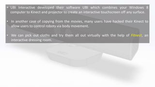 • UBI Interactive developed their software UBI which combines your Windows 8
computer to Kinect and projector to create an interactive touchscreen off any surface.
• In another case of copying from the movies, many users have hacked their Kinect to
allow users to control robots via body movement.
• We can pick out cloths and try them all out virtually with the help of Fitnect, an
interactive dressing room.
 