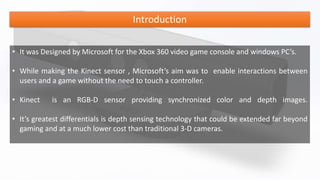 Introduction
• It was Designed by Microsoft for the Xbox 360 video game console and windows PC’s.
• While making the Kinect sensor , Microsoft’s aim was to enable interactions between
users and a game without the need to touch a controller.
• Kinect is an RGB-D sensor providing synchronized color and depth images.
• It’s greatest differentials is depth sensing technology that could be extended far beyond
gaming and at a much lower cost than traditional 3-D cameras.
 
