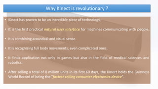 Why Kinect is revolutionary ?
• Kinect has proven to be an incredible piece of technology.
• It is the first practical natural user interface for machines communicating with people.
• It is combining acoustical and visual sense.
• It is recognizing full body movements, even complicated ones.
• It finds application not only in games but also in the field of medical sciences and
robotics.
• After selling a total of 8 million units in its first 60 days, the Kinect holds the Guinness
World Record of being the "fastest selling consumer electronics device".
 