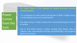 Power
Comes
from the
Sum
• The Kinect Sensor is the outcome of several devices(or sensors)
working together.
• It is comprised of a color camera (also known as RGB), a depth sensor,
a 4-microphone array, and a motorized tilt.
• The depth sensor, in itself, consists of an infrared (IR) projector and an
IR camera.
• Due to that Kinect being a motion sensing input device, able to
capture, track, and interpret full-body movements(3D), and recognize
gestures and voices.
 