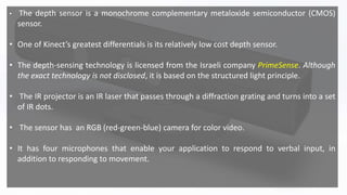 • The depth sensor is a monochrome complementary metaloxide semiconductor (CMOS)
sensor.
• One of Kinect’s greatest differentials is its relatively low cost depth sensor.
• The depth-sensing technology is licensed from the Israeli company PrimeSense. Although
the exact technology is not disclosed, it is based on the structured light principle.
• The IR projector is an IR laser that passes through a diffraction grating and turns into a set
of IR dots.
• The sensor has an RGB (red-green-blue) camera for color video.
• It has four microphones that enable your application to respond to verbal input, in
addition to responding to movement.
 