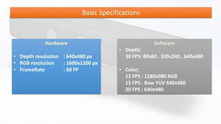 Basic Specifications
Hardware
• Depth resolution : 640x480 px
• RGB resolution : 1600x1200 px
• FrameRate : 60 FP
Software
• Depth;
30 FPS: 80x60 , 320x240 , 640x480
• Color;
12 FPS : 1280x980 RGB
15 FPS : Raw YUV 640x480
20 FPS : 640x480
 