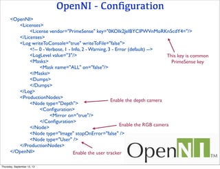 OpenNI - Conﬁguration
<OpenNI>
	

 <Licenses>
	

 	

 <License vendor="PrimeSense" key="0KOIk2JeIBYClPWVnMoRKn5cdY4="/>
	

 </Licenses>
	

 <Log writeToConsole="true" writeToFile="false">
	

 	

 <!-- 0 -Verbose, 1 - Info, 2 - Warning, 3 - Error (default) -->
	

 	

 <LogLevel value="3"/>
	

 	

 <Masks>
	

 	

 	

 <Mask name="ALL" on="false"/>
	

 	

 </Masks>
	

 	

 <Dumps>
	

 	

 </Dumps>
	

 </Log>
	

 <ProductionNodes>
	

 	

 <Node type="Depth">
	

 	

 	

 <Conﬁguration>
	

 	

 	

 	

 <Mirror on="true"/>
	

 	

 	

 </Conﬁguration>
	

 	

 </Node>
	

 	

 <Node type="Image" stopOnError="false" />
	

 	

 <Node type="User" />
	

 </ProductionNodes>
</OpenNI>
This key is common
PrimeSense key
Enable the depth camera
Enable the RGB camera
Enable the user tracker
Thursday, September 12, 13
 