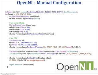 OpenNI - Manual Conﬁguration
XnStatus nRetVal = context.FindExistingNode(XN_NODE_TYPE_DEPTH, depthGenerator);
if (nRetVal != XN_STATUS_OK){
xn::MockDepthGenerator mockDepth;
nRetVal = mockDepth.Create(context);
// set some defaults
XnMapOutputMode defaultMode;
defaultMode.nXRes = 640;
defaultMode.nYRes = 480;
defaultMode.nFPS = 30;
nRetVal = mockDepth.SetMapOutputMode(defaultMode);
// set FOV
XnFieldOfView fov;
fov.fHFOV = 1.0225999419141749;
fov.fVFOV = 0.79661567681716894;
nRetVal = mockDepth.SetGeneralProperty(XN_PROP_FIELD_OF_VIEW, sizeof(fov), &fov);
XnUInt32 nDataSize = defaultMode.nXRes * defaultMode.nYRes * sizeof(XnDepthPixel);
XnDepthPixel* pData = (XnDepthPixel*)xnOSCallocAligned(nDataSize, 1, XN_DEFAULT_MEM_ALIGN);
nRetVal = mockDepth.SetData(1, 0, nDataSize, pData);
CHECK_RC(nRetVal, "set empty depth map");
depthGenerator = mockDepth;
}
Thursday, September 12, 13
 