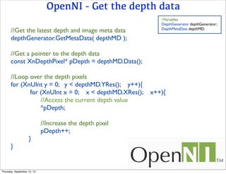 OpenNI - Get the depth data
//Get the latest depth and image meta data
depthGenerator.GetMetaData( depthMD );
//Get a pointer to the depth data
const XnDepthPixel* pDepth = depthMD.Data();
//Loop over the depth pixels
for (XnUInt y = 0; y < depthMD.YRes(); y++){
for (XnUInt x = 0; x < depthMD.XRes(); x++){
//Access the current depth value
*pDepth;
//Increase the depth pixel
pDepth++;
}
}
//Variables
DepthGenerator depthGenerator;
DepthMetaData depthMD;
Thursday, September 12, 13
 