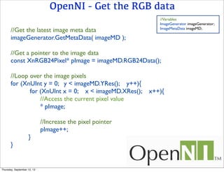 OpenNI - Get the RGB data
//Get the latest image meta data
imageGenerator.GetMetaData( imageMD );
//Get a pointer to the image data
const XnRGB24Pixel* pImage = imageMD.RGB24Data();
//Loop over the image pixels
for (XnUInt y = 0; y < imageMD.YRes(); y++){
for (XnUInt x = 0; x < imageMD.XRes(); x++){
//Access the current pixel value
* pImage;
//Increase the pixel pointer
pImage++;
}
}
//Variables
ImageGenerator imageGenerator;
ImageMetaData imageMD;
Thursday, September 12, 13
 