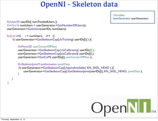 OpenNI - Skeleton data
//Variables
UserGenerator userGenerator;
XnUserID userIDs[ numTrackedUsers ];
XnUInt16 numUsers = userGenerator->GetNumberOfUsers();
userGenerator->GetUsers(userIDs, numUsers);
for( int i=0; i < numUsers; i++ ){
if( userGenerator->GetSkeletonCap().IsTracking( userIDs[i] ) ){
XnPoint3D userCenterOfMass;
userGenerator->GetSkeletonCap().IsCalibrating( userIDs[i] );
userGenerator->GetSkeletonCap().IsCalibrated( userIDs[i] );
userGenerator->GetCoM( userIDs[i], userCenterOfMass );
XnSkeletonJointTransformation jointData;
if( userGenerator->GetSkeletonCap().IsJointAvailable( XN_SKEL_HEAD ) ){
userGenerator->GetSkeletonCap().GetSkeletonJoint(userIDs[i], XN_SKEL_HEAD, jointData );
}
}
}
Thursday, September 12, 13
 