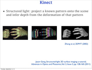 Kinect
•Structured light: project a known pattern onto the scene
and infer depth from the deformation of that pattern
Jason Geng, Structured-light 3D surface imaging: a tutorial,
Advances in Optics and Photonics,Vol. 3, Issue 2, pp. 128-160 (2011)
Zhang et al, 3DPVT (2002)
Thursday, September 12, 13
 