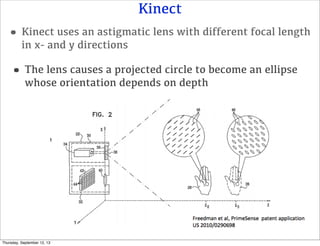 Kinect
•Kinect uses an astigmatic lens with different focal length
in x- and y directions
•The lens causes a projected circle to become an ellipse
whose orientation depends on depth
Thursday, September 12, 13
 