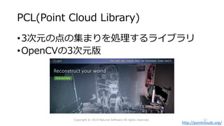 PCL(Point Cloud Library)
•3次元の点の集まりを処理するライブラリ
•OpenCVの3次元版
http://pointclouds.org/
Copyright © 2015 Natural Software All rights reserved. 12
 