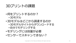 3Dプリントの課題
•何をプリントするのか？
• 3Dモデル
•3Dモデルはどこから調達するのか
• 3Dモデルサイトからダウンロードする
• 自分でモデリングする
•モデリングには技量が必要
•センサーでスキャンできない？
Copyright © 2015 Natural Software All rights reserved. 16
 