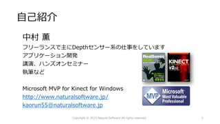 自己紹介
中村 薫
フリーランスで主にDepthセンサー系の仕事をしています
アプリケーション開発
講演、ハンズオンセミナー
執筆など
Microsoft MVP for Kinect for Windows
http://www.naturalsoftware.jp/
kaorun55@naturalsoftware.jp
Copyright © 2015 Natural Software All rights reserved. 2
 