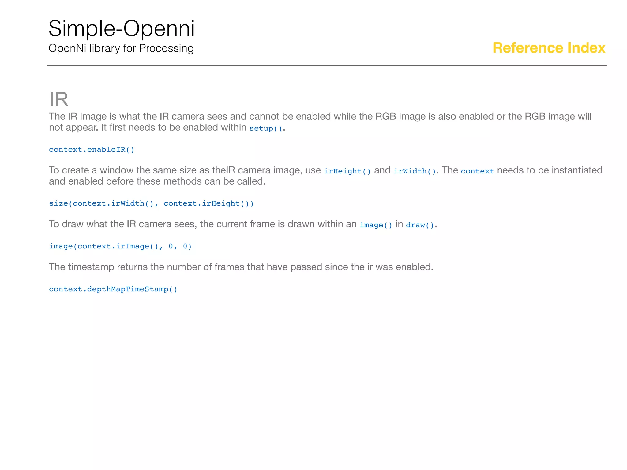Simple-Openni
OpenNi library for Processing
IR
The IR image is what the IR camera sees and cannot be enabled while the RGB image is also enabled or the RGB image will
not appear. It ﬁrst needs to be enabled within setup().

context.enableIR()

To create a window the same size as theIR camera image, use irHeight() and irWidth(). The context needs to be instantiated
and enabled before these methods can be called.

size(context.irWidth(), context.irHeight())

To draw what the IR camera sees, the current frame is drawn within an image() in draw().

image(context.irImage(), 0, 0)

The timestamp returns the number of frames that have passed since the ir was enabled.

context.depthMapTimeStamp()
Reference Index
 