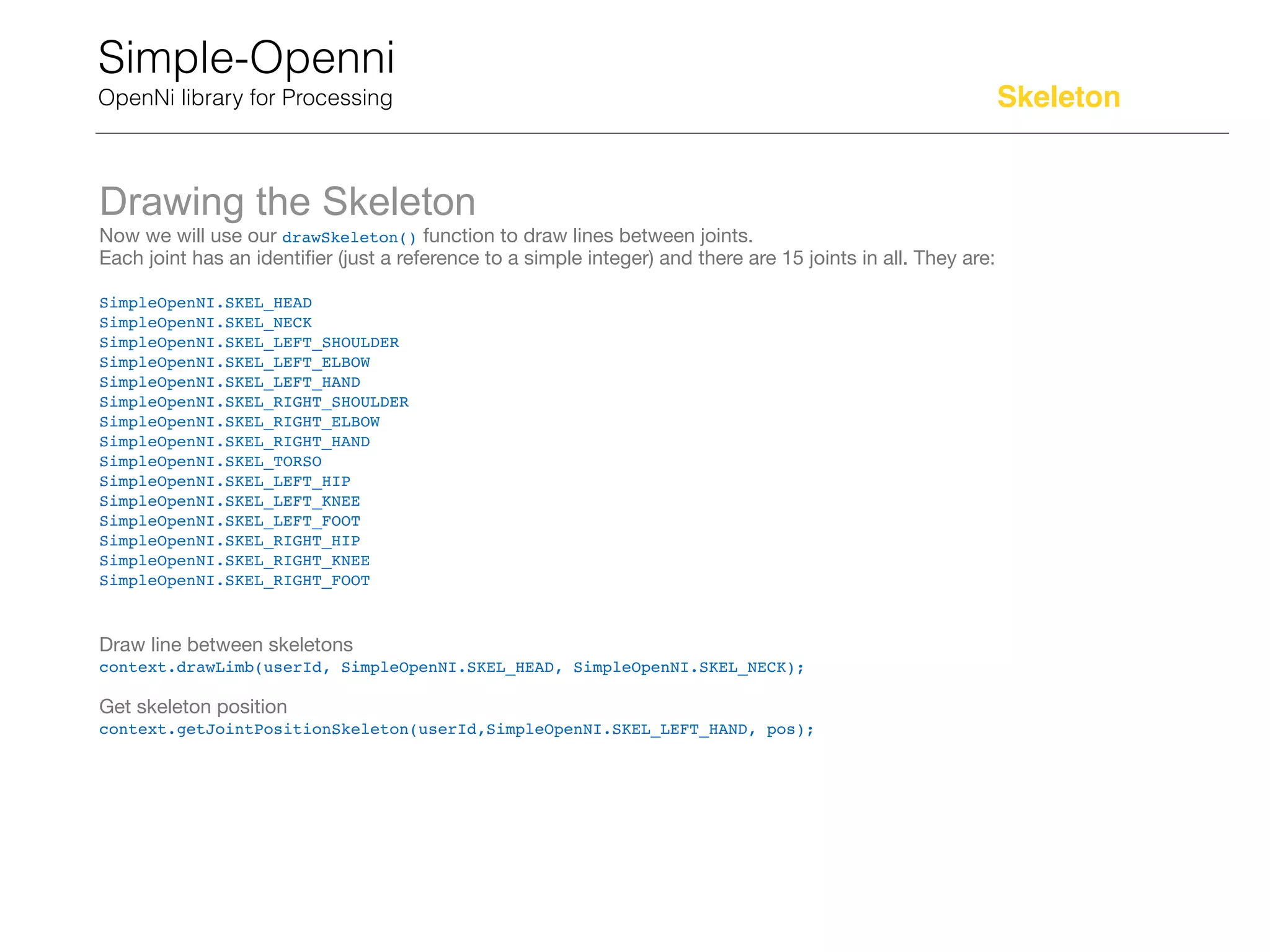 Simple-Openni
OpenNi library for Processing
Drawing the Skeleton
Now we will use our drawSkeleton() function to draw lines between joints.

Each joint has an identiﬁer (just a reference to a simple integer) and there are 15 joints in all. They are:

SimpleOpenNI.SKEL_HEAD

SimpleOpenNI.SKEL_NECK

SimpleOpenNI.SKEL_LEFT_SHOULDER

SimpleOpenNI.SKEL_LEFT_ELBOW

SimpleOpenNI.SKEL_LEFT_HAND

SimpleOpenNI.SKEL_RIGHT_SHOULDER

SimpleOpenNI.SKEL_RIGHT_ELBOW

SimpleOpenNI.SKEL_RIGHT_HAND

SimpleOpenNI.SKEL_TORSO

SimpleOpenNI.SKEL_LEFT_HIP

SimpleOpenNI.SKEL_LEFT_KNEE

SimpleOpenNI.SKEL_LEFT_FOOT

SimpleOpenNI.SKEL_RIGHT_HIP

SimpleOpenNI.SKEL_RIGHT_KNEE

SimpleOpenNI.SKEL_RIGHT_FOOT

Draw line between skeletons

context.drawLimb(userId, SimpleOpenNI.SKEL_HEAD, SimpleOpenNI.SKEL_NECK);
Get skeleton position

context.getJointPositionSkeleton(userId,SimpleOpenNI.SKEL_LEFT_HAND, pos);
Skeleton
 