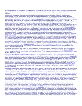 estudios de pacientes con patrones de fractura similares. Sin embargo, otros factores, como los huesos osteoporóticos, las lesiones
de partes blandas asociadas y la salud general y la motivación del paciente, también influyen en las opciones de tratamiento y en el
resultado.
El tratamiento conservador, que generalmente incluye un período de inmovilización del brazo seguido de fisioterapia, de
(habitualmente) fracturas mínimamente desplazadas es la base de siete ensayos. Se han reconocido ampliamente la función
deficiente y las complicaciones graves como el síndrome de hombro/mano y la distrofia simpática refleja que podrían desarrollarse
después de una fractura proximal del húmero. Por ejemplo, Bertoft 1984 señaló que luego de la lesión existe una tendencia marcada
de la cápsula de la articulación del hombro a contraerse y del músculo deltoides a atrofiarse, lo que conduce a la rigidez y la
subluxación inferior de la cabeza del húmero respectivamente. El alcance y la duración de la inmovilización inicial son de importancia
fundamental. Se necesita un equilibrio entre las ventajas de aliviar el dolor y evitar el desplazamiento de la fractura y las
consecuencias de la inmovilización, principalmente la rigidez de la articulación y la atrofia muscular. Existe evidencia limitada de que
el tipo particular de vendaje utilizado no influya en el tiempo de consolidación de la fractura ni en el resultado funcional final. Sin
embargo, se encontró que un cabestrillo en el brazo generalmente es más confortable que un vendaje corporal (Rommens 1993).
Existe cierta evidencia de que la limitación de la inmovilización a una semana en lugar de tres puede tener como resultado un dolor
menor a corto plazo sin comprometer el resultado a largo plazo (Kristiansen 1989). Hay también más evidencia más confiables de
que, para un grupo específico de fracturas no desplazadas (dos fragmentos solamente), la fisioterapia temprana (en la primera
semana posterior a la fractura) sin inmovilización en comparación con la fisioterapia demorada después de tres semanas de
inmovilización con un cabestrillo acelera la recuperación sin complicaciones graves como el desplazamiento de la fractura (Hodgson
2003). Hodgson 2003 presentó evidencia uniforme de menor dolor y una recuperación más rápida y potencialmente mejor de la
función del hombro en los pacientes sometidos a fisioterapia inmediata, sin inmovilización (salvo por comodidad). Aunque Hodgson
2003 proporciona pruebas importantes que apoyan la fisioterapia temprana y a evitar la inmovilización de rutina en las fracturas en
dos fragmentos no desplazados, éste es todavía un estudio pequeño que podría estar sesgado, en especial debido a que no se pudo
cegar a los pacientes o a los prestadores de atención. Una encuesta reciente que se envió a los fisioterapeutas con mayor experiencia
que trabajan en hospitales directamente con pacientes ortopédicos reveló grandes variaciones en la rehabilitación, en especial con
respecto a la inmovilización de rutina, duración de la inmovilización y el momento del primer contacto con un fisioterapeuta, dentro y
entre los hospitales del Reino Unido (Hodgson 2003a). Esto demuestra la necesidad de un ensayo similar pero más grande y
preferentemente multicéntrico que compruebe la misma comparación que Hodgson 2003 para confirmar los resultados de este
ensayo y analizar su aplicabilidad.

Previamente se sugirió que dado que en los adultos la fractura no se consolida hasta al menos seis semanas después de la lesión,
sería importante realizar un estudio comparativo con un período más prolongado de inmovilización. Dado que Hodgson 2003a
encontró que pocas fracturas se inmovilizan durante cinco semanas o más, esta sugerencia parece ser menos apropiada ahora ya que
se opone a la práctica actual.
Dos ensayos (Bertoft 1984; Lundberg 1979)investigaron si los pacientes pudieron llevar a cabo su propia fisioterapia después de
recibir instrucciones adecuadas y con cierta supervisión, en lugar de tener supervisión completa. En cambio, un ensayo (Revay 1992)
estudió la suplementación del tratamiento autoasistido con un entrenamiento de grupo supervisado en una piscina. No hay suficiente
evidencia que apoye el consenso que los pacientes generalmente podrían lograr el resultado final deseado con menos supervisión.
Además, los tres ensayos se realizaron en Suecia y también deben considerarse las diferencias posibles en los regímenes de
fisioterapia convencionales, dentro y entre los países, en ese momento y en la actualidad. Hay cierta evidencia que se obtuvo de una
revisión Cochrane acerca de la prevención de caídas en que las personas de edad avanzada, si reciben una buena instrucción y un
apoyo intensivo (llamados telefónicos regulares, etc.) pueden mantener un programa de ejercicios en el domicilio (Gillespie 2003).
Sin embargo, todavía habrá algunos pacientes de edad avanzada sin la comprensión o la motivación necesarias para realizar los
ejercicios requeridos.
Livesley 1992 desarrollaron la hipótesis de que el dolor estaba asociado a la contractura de la cápsula de la articulación glenohumeral
y que la energía de alta frecuencia pulsátil electromagnética (EAFP) podría reducir la inflamación y el edema y mejorar el resultado
funcional final. Sin embargo, el ensayo no pudo proporcionar datos cuantitativos para apoyar o refutar esta hipótesis.
La reducción de la fractura principal es un factor importante en la consolidación y normalmente se podrían esperar mejores resultados
anatómicos en el grupo quirúrgico Kristiansen 1988. Sin embargo, la reducción exacta de la fractura no se asocia invariablemente a
una recuperación completa de la función, en cambio, la función completa del hombro se puede recuperar después de una reducción
no tan óptima de la fractura. Aunque Kristiansen 1988 llegó a la conclusión de que la fijación externa llevaba a "una mejor reducción,
una consolidación más segura y una función superior" que la manipulación cerrada, los resultados no fueron estadísticamente
significativos. El escaso número de pacientes de este ensayo y el número aún más escaso de pacientes incluidos en el seguimiento
final no fueron suficientes para demostrar un mejor resultado funcional después de cada tratamiento.
El desplazamiento de los segmentos de la fractura en las fracturas en tres y cuatro fragmentos compromete la consolidación, a
menos que se realice la reducción adecuada y generalmente abierta y la estabilización. Solamente dos ensayos relacionaron el
resultado con la calidad de la reducción (Kristiansen 1988; Zyto 1997)y los dos eran demasiado pequeños para establecer
conclusiones del efecto que no fueran meramente tentativas . Zyto 1997 no demostró que los alambres de cerclaje o de banda de
tensión produjeran una función del hombro a largo plazo mejor que la simple inmovilización sin manipulación. También se asoció la
cirugía a más complicaciones y los autores concluyeron que el tratamiento conservador podría ser el más apropiado para las fracturas
en tres fragmentos desplazados. Evidentemente, se necesitarán estudios mucho más grandes para apoyar esta conclusión y para
tener en cuenta las variaciones fundamentales en la práctica quirúrgica como las instalaciones y la experiencia del cirujano. Los
hallazgos, sin embargo, concuerdan ampliamente con los de una revisión epidemiológica prospectiva grande realizada recientemente.
(Court-Brown 2000). No hay ensayos controlados aleatorios que comparen otras formas de tratamiento que sean, en la actualidad,
 