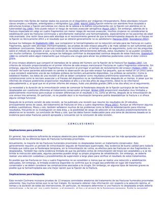 técnicamente más fáciles de realizar dados los avances en el diagnóstico por imágenes intraoperatorio. Éstos abordajes incluyen
clavos simples y múltiples, anterógrados y retrógrados (Lin 1998; Wachtl 2000),fijación externa con alambres finos acoplada a
estructuras livianas y fijación percutánea con clavos de la cabeza a la diáfisis conjuntamente con la fijación con alambres en la
tuberosidad (Ko 1996). Esto puede reducir el riesgo de necrosis avascular iatrogénica (Resch 1997). Sin embargo, además de la
fractura impactada en valgo en cuatro fragmentos con menor riesgo de necrosis avascular, muchos cirujanos no considerarían la
estabilización para las fracturas conminutas y sencillamente realizarían una hemiartroplastia, especialmente en los pacientes de edad
más avanzada. Una razón clave para este abordaje es el reconocimiento general de que la hemiartroplastia después de un fracaso en
la fijación es técnicamente difícil y el resultado que se obtiene generalmente no es satisfactorio (Naranja 2000; Sonnabend 2002).
Aunque los hallazgos de Stableforth 1984, que compararon la hemiartroplastia con la reducción cerrada para las fracturas en cuatro
fragmentos, apoyan este abordaje (hemiartroplastia), las pruebas de este ensayo pequeño y de mala calidad no son suficientes para
establecer conclusiones. Debido al período prolongado de reclutamiento y al tiempo variable de seguimiento, junto con las preguntas
sobre el método de asignación al azar y la medición de resultado deficientemente definida, estos resultados no se pueden considerar
con mucha confianza. Curiosamente, aunque los hallazgos confirman la discapacidad continua después de estas fracturas, Stableforth
1984 no comentó sobre algún tratamiento que incluyera una cirugía para aliviar los problemas posteriores como el dolor crónico
grave.

El único ensayo aleatorio que comparó el reemplazo de la cabeza del húmero con la fijación de la fractura fue Hoellen 1997. Los
criterios de inclusión proporcionados en el primer informe de este ensayo mencionaron fracturas en cuatro fragmentos solamente. Sin
embargo, algunas fracturas en tres fragmentos se incluyeron al prorrogar el período de reclutamiento del ensayo (Holbein 1999). La
inclusión de nueve pacientes adicionales no cambia la observación de que este ensayo fue pequeño, que se realizó en un único centro
y que consideró solamente una de las múltiples prótesis de hombro actualmente disponibles. (La prótesis se cementó.) Como lo
estableció Hoellen, los datos de una revisión al año se deben considerar como resultados preliminares solamente. Es posible que
complicaciones como la necrosis avascular y el fracaso del dispositivo no se manifiesten hasta después de un tiempo. A pesar que los
informes de ensayos posteriores proporcionan resultados al año y a los dos años de seguimiento, éstos no se informaron
adecuadamente y, al igual que en el primer informe del ensayo, hubo una pérdida grande (38% a los dos años) en el seguimiento.
La necesidad y la duración de la inmovilización antes de comenzar la fisioterapia después de la fijación quirúrgica de las fracturas
desplazadas son cuestiones diferentes al tratamiento conservador principal. Wirbel 1999 proporcionó resultados muy limitados y
potencialmente incorrectos para evaluar si existen diferencias en el resultado o no, como se afirma, después de la inmovilización de
una versus tres semanas. En particular, no es posible decir si la movilización temprana podría desestabilizar la fractura o si ofrece
alguna ventaja funcional.
Después de la primera versión de esta revisión, se ha publicado una revisión que resume los resultados de 24 estudios,
principalmente series de casos, del tratamiento de fracturas en tres y cuatro segmentos (Misra 2001). Aunque se informaron algunos
análisis cuantitativos, Misra y cols. también señalaron muchos de los problemas como la falta de estandarización para informar
resultados, frecuente en la investigación en esta área, y la posibilidad de sesgo de selección en los estudios predominantemente no
aleatorios en la revisión. La conclusión de Misra y cols. que los datos fueron inadecuados para una toma de decisiones basada en la
evidencia para estas fracturas pareció apropiada y concuerda con la conclusión de esta revisión.



                                                       C O N C L U S I O N E S


Implicaciones para práctica

En general, hay evidencia suficiente de ensayos aleatorios para determinar qué intervenciones son las más apropiadas para el
tratamiento de los diferentes tipos de fracturas humerales proximales.
Actualmente, la mayoría de las fracturas humerales proximales no desplazadas tienen un tratamiento conservador. Esto
generalmente requiere un período de inmovilización seguido de fisioterapia supervisada. Hay evidencia de buena calidad pero todavía
limitada que indica que la fisioterapia temprana, sin la inmovilización de rutina, es efectiva para las fracturas en dos fragmentos no
desplazados. También hay cierta evidencia limitada de que los períodos cortos de inmovilización del brazo son aceptables y si se les
brinda la instrucción adecuada, algunos pacientes pueden dirigir su propio programa de rehabilitación. Sin embargo, se debería
realizar una selección cuidadosa y procedimientos de supervisión a largo plazo para verificar el resultado de estos tratamientos.
Es posible que las fracturas en tres y cuatro fragmentos no se consoliden a menos que se realice una reducción y estabilización
adecuadas. Sin embargo, la limitada evidencia disponible no confirma que la cirugía sea preferible en lugar del tratamiento
conservador y se deben considerar las complicaciones asociadas a la cirugía. Sin embargo, en algunos tipos de lesiones graves es
posible que la hemiartroplastia sea una mejor opción que la fijación de la fractura.


Implicaciones para búsqueda

Esta revisión Cochrane incorpora pruebas de 12 ensayos controlados aleatorios del tratamiento de las fracturas humerales proximales
solamente. Hay muchos temas que no se han tratado. Es necesario obtener más información con respecto a la selección óptima, el
tiempo y la duración de todas las intervenciones. En particular, es necesario determinar si una fractura no desplazada simple debería
inmovilizarse, y de ser así, por cuanto tiempo, y el momento, el tipo y el alcance de la fisioterapia necesaria. Existe la necesidad
 