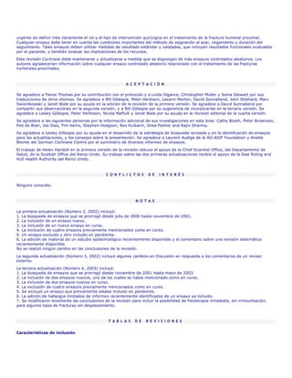 urgente de definir más claramente el rol y el tipo de intervención quirúrgica en el tratamiento de la fractura humeral proximal.
Cualquier ensayo debe tener en cuenta las cuestiones importantes del método de asignación al azar, cegamiento y duración del
seguimiento. Tales ensayos deben utilizar medidas de resultado estándar y validadas, que incluyen resultados funcionales evaluados
por el paciente, y también evaluar las implicaciones de los recursos.
Esta revisión Cochrane debe mantenerse y actualizarse a medida que se dispongan de más ensayos controlados aleatorios. Los
autores agradecerían información sobre cualquier ensayo controlado aleatorio relacionado con el tratamiento de las fracturas
humerales proximales.



                                                          A C E P T A C I Ó N

Se agradece a Panos Thomas por su contribución con el protocolo y a Linda Digance, Christopher Muller y Sonia Stewart por sus
traducciones de otros idiomas. Se agradece a Bill Gillespie, Peter Herbison, Leeann Morton, David Sonnabend, John Stothard, Marc
Swiontkowski y Janet Wale por su ayuda en la edición de la revisión de la primera versión. Se agradece a David Sonnabend por
compartir sus observaciones en la segunda versión, y a Bill Gillespie por su sugerencia de incorporarlas en la tercera versión. Se
agradece a Lesley Gillespie, Peter Herbision, Nicola Maffulli y Janet Wale por su ayuda en la revisión editorial de la cuarta versión.
Se agradece a las siguientes personas por la información adicional de sus investigaciones en esta área: Cathy Booth, Peter Brownson,
Piet de Boer, Joe Dias, Tim Hems, Stephen Hodgson, Roo Kulkarni, Shea Palmer and Rajiv Sharma.
Se agradece a Lesley Gillespie por su ayuda en el desarrollo de la estrategia de búsqueda revisada y en la identificación de ensayos
para las actualizaciones, y los consejos sobre la presentación. Se agradece a Laurent Audige de la AO-ASIF Foundation y Anette
Blümle del German Cochrane Centre por el suministro de diversos informes de ensayos.
El trabajo de Helen Handoll en la primera versión de la revisión obtuvo el apoyo de la Chief Scientist Office, del Departamento de
Salud, de la Scottish Office del Reino Unido. Su trabajo sobre las dos primeras actualizaciones recibió el apoyo de la East Riding and
Hull Health Authority del Reino Unido.



                                               C O N F L I C T O S    D E   I N T E R É S

Ninguno conocido.



                                                               N O T A S

La primera actualización (Número 2, 2002) incluyó:
1. La búsqueda de ensayos que se prorrogó desde julio de 2000 hasta noviembre de 2001.
2. La inclusión de un ensayo nuevo.
3. La inclusión de un nuevo ensayo en curso.
4. La exclusión de cuatro ensayos previamente mencionados como en curso.
5. Un ensayo excluido y otro incluido en pendiente.
6. La adición de material de un estudio epidemiológico recientemente disponible y el comentario sobre una revisión sistemática
recientemente disponible.
No se realizó ningún cambio en las conclusiones de la revisión.
La segunda actualización (Número 3, 2002) incluyó algunos cambios en Discusión en respuesta a los comentarios de un revisor
externo.

La tercera actualización (Número 4, 2003) incluyó:
1. La búsqueda de ensayos que se prorrogó desde noviembre de 2001 hasta mayo de 2003.
2. La inclusión de dos ensayos nuevos, uno de los cuales se había mencionado como en curso.
3. La inclusión de dos ensayos nuevos en curso.
4. La exclusión de cuatro ensayos previamente mencionados como en curso.
5. Se excluyó un ensayo que previamente estaba incluido en pendiente.
6. La adición de hallazgos limitados de informes recientemente identificados de un ensayo ya incluido.
7. Se modificaron levemente las conclusiones de la revisión para incluir la posibilidad de fisioterapia inmediata, sin inmovilización,
para algunos tipos de fracturas sin desplazamiento.



                                                 T A B L A S   D E   R E V I S I O N E S


Características de inclusión
 
