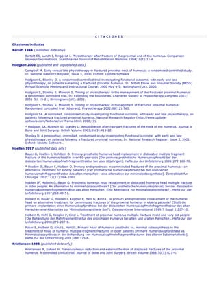 C I T A C I O N E S

Citaciones incluídas
Bertoft 1984 {published data only}

        Bertoft ES, Lundh I, Ringqvist I. Physiotherapy after fracture of the proximal end of the humerus. Comparison
        between two methods. Scandinavian Journal of Rehabilitation Medicine 1984;16(1):11-6.

Hodgson 2003 {published and unpublished data}
        Campbell M. Early versus late physiotherapy in fractured proximal neck of humerus: a randomised controlled study.
        In: National Research Register, Issue 3, 2000. Oxford: Update Software .
        Hodgson S, Stanley D. A randomised controlled trial investigating functional outcome, with early and late
        physiotherapy, on patients sustaining a fractured proximal humerus. In: British Elbow and Shoulder Society (BESS)
        Annual Scientific Meeting and Instructional Course; 2000 May 4-5; Nottingham (UK). 2000.
        Hodgson S, Stanley S, Mawson S. Timing of physiotherapy in the management of the fractured proximal humerus:
        a randomised controlled trial. In: Extending the boundaries. Chartered Society of Physiotherapy Congress 2001;
        2001 Oct 19-21; Birmingham (UK). 2001.
        Hodgson S, Stanley S, Mawson S. Timing of physiotherapy in management of fractured proximal humerus:
        Randomised controlled trial [Abstract]. Physiotherapy 2002;88(12):763.
        Hodgson SA. A controlled, randomised study investigating functional outcome, with early and late physiotherapy, on
        patients following a fractured proximal humerus. National Research Register (http://www.update-
        software.com/National/nrr-frame.html) 2000;(3).
        * Hodgson SA, Mawson SJ, Stanley D. Rehabilitation after two-part fractures of the neck of the humerus. Journal of
        Bone and Joint Surgery. British Volume 2003;85(3):419-22.
        Stanley D. A prospective, controlled, randomised study investigating functional outcome, with early and late
        physiotherapy, on patients following a fractured proximal humerus. In: National Research Register, Issue 2, 2001.
        Oxford: Update Software .

Hoellen 1997 {published data only}
        Bauer G, Hoellen I, Hohlbein O. Primary prosthetic humerus head replacement in dislocated multiple fragment
        fracture of the humerus head in over 60-year-olds [Der primare prothetische Humeruskopfersatz bei der
        dislozierten Humeruskopfmehrfragmentfraktur bei uber 60jahrigen]. Hefte zur der Unfallchirurg 1999;272:169-70.
        * Hoellen IP, Bauer F, Holbein O. Primary endoprosthesis in comminuted fractures of the proximal humerus - an
        alternative treatment for elderly patients? [Der prothetische humeruskipfersatz bei der dislozierten
        humerusmehrfragmentfraktur des alten menschen - eine alternative zur minimalosteosynthese]. Zentralblatt fur
        Chirurgie 1997;122(11):994-1001.
        Hoellen IP, Holbein O, Bauer G. Prosthetic humerus head replacement in dislocated humerus head multiple fracture
        in older people: An alternative to minimal osteosynthesis? [Der prothetische Humeruskopfersatz bei der dislozierten
        Humeruskopfmehrfragmentfraktur des alten Menschen: Eine Alternative zur Minimalosteosynthese?]. Hefte zur der
        Unfallchirurg 1997;268:49-51.

        Holbein O, Bauer G, Hoellen I, Keppler P, Hehl G, Kinzl L. Is primary endoprosthetic replacement of the humeral
        head an alternative treatment for comminuted fractures of the proximal humerus in elderly patients? [Stellt die
        primare Implantation einer Humeruskopfprothese bei der dislozierten Humeruskopfmehrfragmentfraktur des alten
        Menschen eine Alternative zur Minimalosteosynthese dar?]. Osteosynthese International 1999;7 Suppl 2:207-10.

        Holbein O, Hehl G, Keppler P, Kinzl L. Treatment of proximal humerus multiple fracture in old and very old people
        [Die Behandlung der Mehrfragmentfraktur des proximalen Humerus bei alten und uralten Menschen]. Hefte zur der
        Unfallchirurg 2000;275:207-8.
        Pokar S, Holbein O, Kinzl L, Hehl G. Primary head of humerus prosthetic vs. minimal osteosynthesis in the
        treatment of head of humerus multiple-fragment fractures in older patients [Primare Humeruskopfprothese vs.
        Minimalosteosynthese in der Behandlung von Humeruskopfmehrfragmentfrakturen des alteren Patientenatients].
        Hefte zur der Unfallchirurg 2001;283:375-6.
Kristiansen 1988 {published data only}
        Kristiansen B, Kofoed H. Transcutaneous reduction and external fixation of displaced fractures of the proximal
        humerus. A controlled clinical trial. Journal of Bone and Joint Surgery. British Volume 1988;70(5):821-4.
 