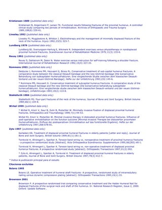 Kristiansen 1989 {published data only}

         Kristiansen B, Angermann P, Larsen TK. Functional results following fractures of the proximal humerus. A controlled
         clinical study comparing two periods of immobilization. Archives of Orthopaedic and Trauma Surgery
         1989;108(6):339-41.
Livesley 1992 {published data only}

         Livesley PJ, Mugglestone A, Whitton J. Electrotherapy and the management of minimally displaced fracture of the
         neck of the humerus. Injury 1992;23(5):323-7.
Lundberg 1979 {published data only}
         Lundberg BJ, Svenungson-Hartvig E, Wikmark R. Independent exercises versus physiotherapy in nondisplaced
         proximal humeral fractures. Scandinavian Journal of Rehabilitation Medicine 1979;11(3):133-6.
Revay 1992 {published data only}
         Revay S, Dahlstrom M, Dalen N. Water exercise versus instruction for self-training following a shoulder fracture.
         International Journal of Rehabilitation Research 1992;15(4):327-33.

Rommens 1993 {published data only}
         Deldycke J, Rommens PM, Heyvaert G, Broos PL. Conservative treatment of sub-capital humerus fractures. A
         comparative study between the classical Desault-bandage and the new Gilchrist-bandage [Die konservative
         Behandlung von subkapitalen Humerusfrakturen. Eine vergleichende Studie zwischen dem klassischen Desault-
         Verband und der neuen Gilchrist-Bandage]. Hefte zur der Unfallchirurg 1993;232:145-6.
         * Rommens PM, Heyvaert G. Conservative treatment of subcapital humerus fractures. A comparative study of the
         classical Desault bandage and the new Gilchrist bandage [Die konservative behandlung subkapitaler
         humerusfrakturen. Eine vergleichende studie zwischen dem klassischen Desault-verband und der neuen Gilchrist-
         bandage]. Unfallchirurgie 1993;19(2):114-8.
Stableforth 1984 {published data only}
         Stableforth PG. Four-part fractures of the neck of the humerus. Journal of Bone and Joint Surgery. British Volume
         1984;66(1):104-8.

Wirbel 1999 {published data only}
         * Wirbel R, Knorr V, Saur B, Duhr B, Mutschler W. Minimally invasive fixation of displaced proximal humeral
         fractures. Orthopaedics and Traumatology 1999;7(1):44-53.

         Wirbel RJ, Knorr V, Mutschler W. Minimal invasive therapy in dislocated proximal humerus fractures. Influence of
         post-operative immobilisation on the function outcome [Minimal invasive Therapie bei dislozierten proximalen
         Humerusfrakturen. Einfluss der postoperativen Immobilisation auf das funktionelle Ergebnis]. Hefte zur der
         Unfallchirurg 1997;268:678-81.

Zyto 1997 {published data only}
         Karladani HA. Treatment of displaced proximal humeral fractures in elderly patients [Letter and reply]. Journal of
         Bone and Joint Surgery. British Volume 1999;81(1):181-2.
         Tornkvist H, Ahrengart L, Sperber A. Tension band wiring vs. nonoperative treatment of proximal humerus fractures
         - a prospective randomized study [Abstract]. Acta Orthopaedica Scandinavica. Supplementum 1995;66(265):40-1.
         Tornkvist H, Ahrengart L, Sperber A. Tension band wiring vs. non-operative treatment of displaced proximal
         humerus fractures. A prospective randomized study [abstract]. Orthopaedic Transactions 1997;21(2):592.
         * Zyto K, Ahrengart L, Sperber A, Tornkvist H. Treatment of displaced proximal humeral fractures in elderly
         patients. Journal of Bone and Joint Surgery. British Volume 1997;79(3):412-7.
* Indica la publicación principal para el estudio

Citaciones excluídas
Bolano 1995

         Bolano LE. Operative treatment of humeral shaft fractures: A prospective, randomized study of intramedullary
         nailing versus dynamic compression plating [abstract]. Orthopaedic Transactions 1995;19(1):33.
Brownson 2001
         Brownson P. A prospective randomised trial comparing conservative treatment and the Halder Humeral Nail for
         displaced fractures of the surgical neck and shaft of the humerus. In: National Research Register, Issue 2, 2000.
         Oxford: Update Software .
 