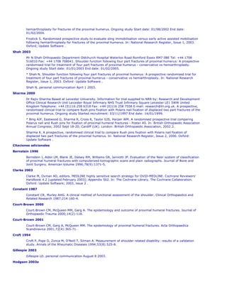 hemiarthroplasty for fractures of the proximal humerus. Ongoing study Start date: 01/08/2002 End date:
       01/02/2004.
       Frostick S. Randomised prospective study to evaluate sling immobilisation versus early active assisted mobilisation
       following hemiarthroplasty for fractures of the proximal humerus. In: National Research Register, Issue 1, 2003.
       Oxford; Update Software .

Shah 2003
       Mr N Shah Orthopaedic Department Oldchurch Hospital Waterloo Road Romford Essex RM7 0BE Tel: +44 1708
       516010 Fax: +44 1708 708041. Shoulder function following four part fractures of proximal humerus: A prospective
       randomised trial for treatment of four part fractures of proximal humerus - conservative vs hemiarthroplasty.
       Ongoing study Start date: 01/01/2003 End date: 01/02/2005.
       * Shah N. Shoulder function following four part fractures of proximal humerus: A prospective randomised trial for
       treatment of four part fractures of proximal humerus - conservative vs hemiarthroplasty. In: National Research
       Register, Issue 1, 2003. Oxford: Update Software .

       Shah N. personal communication April 1 2003.
Sharma 2000
       Dr Rajiv Sharma Based at Leicester University. Information for trial supplied to NRR by: Research and Development
       Office Clinical Research Unit Leicester Royal Infirmary NHS Trust Infirmary Square Leicester LE1 5WW United
       Kingdom Telephone: +44 (0)116 258 6318 Fax: +44 (0)116 258 7558 E-mail: research@lri.org.uk. A prospective,
       randomised clinical trial to compare Rush pins fixation with Polaris nail fixation of displaced two part fractures of the
       proximal humerus. Ongoing study Started recruitment: 03/11/1997 End date: 14/01/1999.
       * Bing AJF, Eastwood G, Sharma R, Cross R, Taylor GJS, Harper WM. A randomised prospective trial comparing
       Polarus nail and Rush pins for fixation of proximal humeral fractures - Poster A5. In: British Orthopaedic Association
       Annual Congress; 2002 Sept 18-20; Cardiff (UK). London: British Orthopaedic Association, 2002:2.
       Sharma R. A prospective, randomised clinical trial to compare Rush pins fixation with Polaris nail fixation of
       displaced two part fractures of the proximal humerus. In: National Research Register, Issue 2, 2000. Oxford:
       Update Software .
Citaciones adicionales
Bernstein 1996

       Bernstein J, Alder LM, Blank JE, Dalsey RM, Williams GR, Iannotti JP. Evaluation of the Neer system of classification
       of proximal humeral fractures with computerized tomographic scans and plain radiographs. Journal of Bone and
       Joint Surgery. American Volume 1996;78(9):1371-5.
Clarke 2003

       Clarke M, Oxman AD, editors. MEDLINE highly sensitive search strategy for OVID-MEDLINE. Cochrane Reviewers'
       Handbook 4.2 [updated February 2003]; Appendix 5b2. In: The Cochrane Library. The Cochrane Collaboration.
       Oxford: Update Software; 2003, issue 2 .
Constant 1987
       Constant CR, Murley AHG. A clinical method of functional assessment of the shoulder. Clinical Orthopaedics and
       Related Research 1987;214:160-4.

Court-Brown 2000
       Court-Brown CM, McQueen MM, Garg A. The epidemiology and outcome of proximal humeral fractures. Journal of
       Orthopaedic Trauma 2000;14(2):118.
Court-Brown 2001
       Court-Brown CM, Garg A, McQueen MM. The epidemiology of proximal humeral fractures. Acta Orthopaedica
       Scandinavica 2001;72(4):365-71.

Croft 1994
       Croft P, Pope D, Zonca M, O'Neill T, Silman A. Measurement of shoulder related disability: results of a validation
       study. Annals of the Rheumatic Diseases 1994;53(8):525-8.
Gillespie 2003

       Gillespie LD. personal communication August 8 2003.
Hodgson 2003a
 