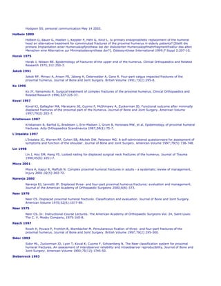 Hodgson SS. personal communication May 14 2003.

Holbein 1999
       Holbein O, Bauer G, Hoellen I, Keppler P, Hehl G, Kinzl L. Is primary endoprosthetic replacement of the humeral
       head an alternative treatment for comminuted fractures of the proximal humerus in elderly patients? [Stellt die
       primare Implantation einer Humeruskopfprothese bei der dislozierten Humeruskopfmehrfragmentfraktur des alten
       Menschen eine Alternative zur Minimalosteosynthese dar?]. Osteosynthese International 1999;7 Suppl 2:207-10.
Horak 1975
       Horak J, Nilsson BE. Epidemiology of fractures of the upper end of the humerus. Clinical Orthopaedics and Related
       Research 1975;112:250-3.

Jakob 1991
       Jakob RP, Miniaci A, Anson PS, Jaberg H, Osterwalder A, Ganz R. Four-part valgus impacted fractures of the
       proximal humerus. Journal of Bone and Joint Surgery. British Volume 1991;73(2):295-8.
Ko 1996

       Ko JY, Yamamoto R. Surgical treatment of complex fractures of the proximal humerus. Clinical Orthopaedics and
       Related Research 1996;327:225-37.
Koval 1997
       Koval KJ, Gallagher MA, Marsicano JG, Cuomo F, McShinawy A, Zuckerman JD. Functional outcome after minimally
       displaced fractures of the proximal part of the humerus. Journal of Bone and Joint Surgery. American Volume
       1997;79(2):203-7.

Kristiansen 1987
       Kristiansen B, Barfod G, Bredesen J, Erin-Madsen J, Grum B, Horsnaes MW, et al. Epidemiology of proximal humeral
       fractures. Acta Orthopaedica Scandinavica 1987;58(1):75-7.
L'Insalata 1997

       L'Insalata JC, Warren RF, Cohen SB, Altchek DW, Peterson MG. A self-administered questionnaire for assessment of
       symptoms and function of the shoulder. Journal of Bone and Joint Surgery. American Volume 1997;79(5):738-748.

Lin 1998
       Lin J, Hou SM, Hang YS. Locked nailing for displaced surgical neck fractures of the humerus. Journal of Trauma
       1998;45(6):1051-7.

Misra 2001
       Misra A, Kapur R, Maffulli N. Complex proximal humeral fractures in adults - a systematic review of management.
       Injury 2001;32(5):363-72.
Naranja 2000

       Naranja RJ, Iannotti JP. Displaced three- and four-part proximal humerus fractures: evaluation and management.
       Journal of the American Academy of Orthopaedic Surgeons 2000;8(6):373.

Neer 1970
       Neer CS. Displaced proximal humeral fractures. Classification and evaluation. Journal of Bone and Joint Surgery.
       American Volume 1970;52(6):1077-89.
Neer 1975

       Neer CS. In: Instructional Course Lectures. The American Academy of Orthopaedic Surgeons Vol. 24, Saint Louis:
       The C. V. Mosby Company, 1975:160-8.
Resch 1997
       Resch H, Povacz P, Frohlich R, Wambacher M. Percutaneous fixation of three- and four-part fractures of the
       proximal humerus. Journal of Bone and Joint Surgery. British Volume 1997;79(2):295-300.
Sidor 1993

       Sidor ML, Zuckerman JD, Lyon T, Koval K, Cuomo F, Schoenberg N. The Neer classification system for proximal
       humeral fractures. An assessment of interobserver reliability and intraobserver reproducibility. Journal of Bone and
       Joint Surgery. American Volume 1993;75(12):1745-50.
Siebenrock 1993
 