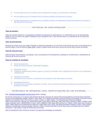 No hubo diferencias en el resultado entre el tratamiento quirúrgico y el tratamiento conservador


             No hubo diferencias en el resultado entre los distintos métodos de tratamiento quirúrgico


             No hubo diferencias en el resultado entre los distintos métodos de rehabilitación después del tratamiento quirúrgico o
             del tratamiento conservador



                                          C R I T E R I O S   D E   C O N S I D E R A C Í O N


Tipos de estudios

Todos los ensayos aleatorios o cuasialeatorios (método de asignación de participantes a un tratamiento que no es estrictamente
aleatorio, p.ej. el número de registro hospitalario) que compararon dos o más intervenciones en el tratamiento de la fractura del
húmero proximal.

Tipos de participantes

Pacientes de ambos sexos que habían finalizado su desarrollo esquelético con una fractura del húmero proximal. La estratificación se
planificó según el tipo de fractura (Neer 1970) y según la edad (menos de 65 años versus más de 65 años) cuando fue posible.


Tipos de intervenciones

Intervenciones conservadoras y quirúrgicas, como se presentaron en Antecedentes, utilizadas en el tratamiento y rehabilitación de
fracturas del húmero proximal.


Tipos de medidas de resultados


             Reducción anatómica:
             Ángulo del húmero proximal, deformidad radiológica.


             Resultados clínicos:
             Pruebas de resistencia del miembro superior y de arco de movilidad, dolor, satisfacción del paciente con el tratamiento,
             complicaciones.


             Resultados funcionales:
             Actividades de la vida diaria y puntuaciones de la calidad de vida relacionada con la salud.


             Resultados económicos:
             En cada informe de ensayos se revisaron los datos, como el número de consultas ambulatorias que podrían permitir la
             evaluación económica.



          E S T R A T E G I A   D E   B Ú S Q U E D A   P A R A     I D E N T I F I C A C I Ó N   D E   L O S   E S T U D I O S

See: Cochrane Musculoskeletal Injuries Group search strategy
Se hicieron búsquedas en el registro especializado del Grupo Cochrane de Lesiones Musculoesqueléticas (Cochrane Musculoskeletal
Injuries Group specialised register) (hasta 7 mayo 2003), en el Registro Cochrane Central de Ensayos Controlados (Cochrane Central
Register of Controlled Trials) (The Cochrane Library número 2, 2003), PEDro - The Physiotherapy Evidence Database
(http://www.pedro.fhs.usyd.edu.au/ (actualizado hasta 9 abril 2003)), MEDLINE (1966 hasta mayo semana 4, 2003), PubMed (1966
hasta noviembre 2001), PREMEDLINE (6 mayo, 2003), EMBASE (1980 hasta 2003 semana 22), CINAHL (1982 hasta mayo semana 3,
2003), AMED (Allied and Complementary Medicine) (1985 hasta mayo 2003), the National Research Register at http://www.update-
software.com/National/ (última búsqueda número 2, 2003), Current Controlled Trials at http://www.controlled-trials.com (última
búsqueda 7 mayo 2003) y listas de referencias de artículos.
Para la actualización más reciente se utilizaron las siguientes estrategias de búsqueda:
 