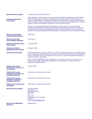 Revisores de la revisión     Handoll HHG, Gibson JNA, Madhok R

                             Rajan Madhok y Panos Thomas iniciaron la revisión y redactaron el protocolo. Helen Handoll
Contribuciones de los        realizó las búsquedas de ensayos y proporcionó una serie de estudios potenciales para su
revisores(s)                 inclusión. Alastair Gibson y Helen Handoll evaluaron la calidad de los ensayos, presentaron los
                             datos en tablas y fueron los principales autores de la primera versión publicada de la revisión.
                             Los tres revisores mencionados contribuyeron con el manuscrito final.

                             Para las dos primeras actualizaciones sustantivas, Helen Handoll inició la actualización
                             mediante la ampliación de la búsqueda de ensayos y materiales pertinentes, el contacto con
                             los autores de los ensayos y la preparación de los primeros borradores. Los tres revisores
                             evaluaron los ensayos recientemente identificados y contribuyeron con los manuscritos finales.


Número do protocolo          1996 issue 1
primeramente publicado

Número de revisión           2001 issue 1
primeramente publicada

Fecha de enmienda menor      12 Agosto 2003
más reciente

Fecha de enmienda            01 Agosto 2003
significativa más reciente

Cambios más recientes        En esta actualización sustantiva (Número 4, 2003), la búsqueda de ensayos, actualizada hasta
                             mayo de 2003, dio como resultado dos ensayos recientemente incluidos, otros dos ensayos en
                             curso y la exclusión de otro. El contacto con un autor de un estudio en espera de evaluación
                             originó la exclusión del estudio.
                             Hubo una leve modificación en las conclusiones de la revisión acerca de la inclusión de un
                             ensayo que evaluaba la fisioterapia inmediata, sin inmovilización, en algunos tipos de
                             fracturas sin desplazamiento.


Fecha de los nuevos          13 Junio 2003
estudios procurados y no
encontrados

Fecha de los nuevos          Información no ofrecida por el revisor
estudios encontrado y no
incluídos/excluídos

Fecha de los nuevos          Información no ofrecida por el revisor
estudios encontrado y
incluídos/excluídos

Fecha de las conclusiones    Información no ofrecida por el revisor
retificadas

Dirección para contacto      Dr Helen Handoll
                             Little France
                             Old Dalkeith Road
                             Edinburgh
                             UK
                             EH16 4SU
                             Teléfono +44 131 242 3499
                             Facsímile:
                             E-mail: h.handoll@ed.ac.uk

Número de la Biblioteca      CD000434-ES
Cochrane
 