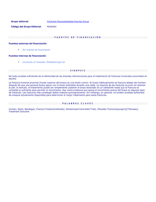 Grupo editorial                   Cochrane Musculoskeletal Injuries Group

  Código del Grupo Editorial         MUSKINJ




                                            F U E N T E S   D E   F I N A N C I A C I Ó N


Fuentes externas de financiación


             Sin fuentes de financiación


Fuentes internas de financiación


             University of Teesside, Middlesbrough UK



                                                            S I N O P S I S

No hubo pruebas suficientes de la efectividad de las diversas intervenciones para el tratamiento de fracturas humerales proximales en
adultos
La fractura humeral proximal (hueso superior del brazo) es una lesión común. El hueso habitualmente se fractura debajo del hombro
después de que una persona busca apoyo con el brazo extendido durante una caída. La mayoría de las fracturas ocurren sin lesionar
la piel. A menudo, el tratamiento puede ser simplemente sostener el brazo lesionado en un cabestrillo hasta que la fractura se
consolide lo suficiente para permitir el movimiento. Hay cierta evidencia que apoya el movimiento precoz del brazo en algunos tipos
de fracturas. Las fracturas más complejas deben tratarse quirúrgicamente. Sin embargo, en general, no existen pruebas suficientes
de ensayos actualmente disponibles para determinar el mejor tratamiento para estas fracturas.



                                                   P A L A B R A S     C L A V E S

Human; Adult; Bandages; Fracture Fixation[methods]; Randomized Controlled Trials; Shoulder Fractures[surgery][*therapy];
Treatment Outcome
 
