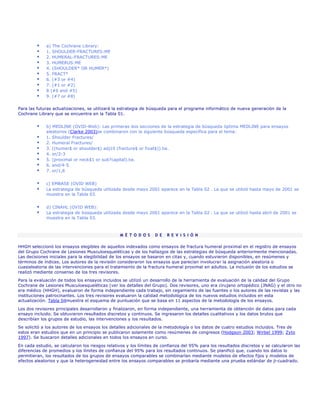 a) The Cochrane Library:
             1. SHOULDER-FRACTURES:ME
             2. HUMERAL-FRACTURES:ME
             3. HUMERUS:ME
             4. (SHOULDER* OR HUMER*)
             5. FRACT*
             6. (#3 or #4)
             7. (#1 or #2)
             8 (#6 and #5)
             9. (#7 or #8)

Para las futuras actualizaciones, se utilizará la estrategia de búsqueda para el programa informático de nueva generación de la
Cochrane Library que se encuentra en la Tabla 01.


             b) MEDLINE (OVID-Web): Las primeras dos secciones de la estrategia de búsqueda óptima MEDLINE para ensayos
             aleatorios (Clarke 2003)se combinaron con la siguiente búsqueda específica para el tema:
             1. Shoulder Fractures/
             2. Humeral Fractures/
             3. ((humer$ or shoulder$) adj10 (fracture$ or fixat$)).tw.
             4. or/2-3
             5. (proximal or neck$1 or sub?capital).tw.
             6. and/4-5
             7. or/1,6


             c) EMBASE (OVID WEB)
             La estrategia de búsqueda utilizada desde mayo 2001 aparece en la Tabla 02 . La que se utilizó hasta mayo de 2001 se
             muestra en la Tabla 03.


             d) CINAHL (OVID WEB):
             La estrategia de búsqueda utilizada desde mayo 2001 aparece en la Tabla 02 . La que se utilizó hasta abril de 2001 se
             muestra en la Tabla 03.



                                                 M É T O D O S    D E   R E V I S I Ó N

HHGH seleccionó los ensayos elegibles de aquellos indexados como ensayos de fractura humeral proximal en el registro de ensayos
del Grupo Cochrane de Lesiones Musculoesqueléticas y de los hallazgos de las estrategias de búsqueda anteriormente mencionadas.
Las decisiones iniciales para la elegibilidad de los ensayos se basaron en citas y, cuando estuvieron disponibles, en resúmenes y
términos de índices. Los autores de la revisión consideraron los ensayos que parecían involucrar la asignación aleatoria o
cuasialeatoria de las intervenciones para el tratamiento de la fractura humeral proximal en adultos. La inclusión de los estudios se
realizó mediante consenso de los tres revisores.
Para la evaluación de todos los ensayos incluidos se utilizó un desarrollo de la herramienta de evaluación de la calidad del Grupo
Cochrane de Lesiones Musculoesqueléticas (ver los detalles del Grupo). Dos revisores, uno era cirujano ortopédico (JNAG) y el otro no
era médico (HHGH), evaluaron de forma independiente cada trabajo, sin cegamiento de las fuentes o los autores de las revistas y las
instituciones patrocinantes. Los tres revisores evaluaron la calidad metodológica de los nuevos estudios incluidos en esta
actualización. Tabla 04muestra el esquema de puntuación que se basa en 11 aspectos de la metodología de los ensayos.

Los dos revisores principales desarrollaron y finalizaron, en forma independiente, una herramienta de obtención de datos para cada
ensayo incluido. Se obtuvieron resultados discretos y continuos. Se ingresaron los detalles cualitativos y los datos brutos que
describían los grupos de estudio, las intervenciones y los resultados.
Se solicitó a los autores de los ensayos los detalles adicionales de la metodología o los datos de cuatro estudios incluidos. Tres de
estos eran estudios que en un principio se publicaron solamente como resúmenes de congresos (Hodgson 2003; Wirbel 1999; Zyto
1997). Se buscaron detalles adicionales en todos los ensayos en curso.
En cada estudio, se calcularon los riesgos relativos y los límites de confianza del 95% para los resultados discretos y se calcularon las
diferencias de promedios y los límites de confianza del 95% para los resultados continuos. Se planificó que, cuando los datos lo
permitieran, los resultados de los grupos de ensayos comparables se combinarían mediante modelos de efectos fijos y modelos de
efectos aleatorios y que la heterogeneidad entre los ensayos comparables se probaría mediante una prueba estándar de ji-cuadrado.
 