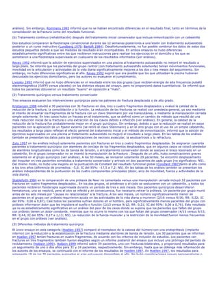 análisis). Sin embargo, Rommens 1993 informó que no se habían encontrado diferencias en el resultado final, tanto en términos de la
consolidación de la fractura como del resultado funcional.
(b) Tratamiento continuo (rehabilitación) después del tratamiento inicial conservador que incluye inmovilización con un cabestrillo
Dos estudios compararon la fisioterapia convencional durante las 12 semanas posteriores a una lesión con tratamiento autoasistido
posterior a un curso instructivo (Lundberg 1979; Bertoft 1984). Desafortunadamente, no fue posible combinar los datos de estos dos
estudios pequeños debido a que las medidas de resultado eran incompatibles. En ambos ensayos no hubo diferencias
estadísticamente significativas entre los que recibieron instrucciones para realizar los ejercicios en el domicilio y los que se
sometieron a una fisioterapia supervisada en cualquiera de los resultados informados (ver análisis).
Revay 1992 informó que la adición de ejercicios supervisados en una piscina al tratamiento autoasistido no mejoró el resultado a
largo plazo. Se informó que los pacientes del grupo control (con tratamiento autoasistido solamente) tenían movimientos funcionales,
movilidad en la articulación y actividades de la vida diaria significativamente mejores a los dos y tres meses del seguimiento. Sin
embargo, no hubo diferencias significativas al año. Revay 1992 sugirió que era posible que los que utilizaban la piscina hubieran
descuidado los ejercicios domiciliarios, pero los autores no evaluaron el cumplimiento.
Livesley 1992 informó que no hubo diferencias en el resultado entre los dos grupos (que recibían energía de alta frecuencia pulsátil
electromagnética (EAFP) versus placebo) en las distintas etapas del ensayo, pero no proporcionó datos cuantitativos. Se informó que
todos los pacientes obtuvieron un resultado "bueno" en oposición a "malo".
(2) Tratamiento quirúrgico versus tratamiento conservador

Tres ensayos evaluaron las intervenciones quirúrgicas para los patrones de fractura desplazada o de alto grado.
Kristiansen 1988 estudió a 30 pacientes con 31 fracturas en dos, tres o cuatro fragmentos desplazados y evaluó la calidad de la
reducción de la fractura, la consolidación y la función. La reducción de las fracturas se realizó con anestesia general, ya sea mediante
el intento de ensartar los fragmentos de la fractura con un clavo Steinmann por vía transcutánea, o mediante la manipulación cerrada
simple solamente. En tres casos hubo un fracaso en el tratamiento, que se definió como un cambio de método que resultó de una
mala reducción inicial de la fractura o una extracción de los clavos debido a infección (ver análisis). En general, la calidad de la
reducción de la fractura fue probablemente mejor en el grupo quirúrgico. Sin embargo, debido a que la reducción se realizó en estos
pacientes con la aplicación de un fijador externo (se retiró el clavo Steinmann) y en el otro grupo con el uso de un simple cabestrillo,
los resultados a largo plazo reflejan el efecto general del tratamiento inicial y el método de inmovilización. informó que la adición de
ejercicios supervisados en una piscina al tratamiento autoasistido no mejoró el resultado a largo plazo. En las tablas de los análisis
también se presentan los datos para las complicaciones de necrosis avascular, la seudoartrosis y la refractura.

Zyto 1997 en los análisis incluyó solamente pacientes con fracturas en tres o cuatro fragmentos desplazados. Se asignaron cuarenta
pacientes a tratamiento quirúrgico con alambres de cerclaje de los fragmentos desplazados, que en algunos casos se colocó alrededor
de alambres longitudinales como los de banda de tensión, o al tratamiento conservador donde se sostuvo el brazo lesionado en un
cabestrillo. En el grupo conservador no se intentó la manipulación de la fractura . Después de un año, hubo complicaciones graves
solamente en el grupo quirúrgico (ver análisis). A los 50 meses, se revisaron solamente 29 pacientes. Se encontró desplazamiento
del troquiter en tres pacientes sometidos a tratamiento conservador y artrosis en dos pacientes de cada grupo (no significativo: NS).
Del mismo modo, no hubo una mejoría en la puntuación de Constant del resultado funcional global (Constant 1987)tanto al año como
a los tres años (diferencia de promedios: -5,0; IC del 95%: -17,5 a 7,2; NS). En las tablas de los análisis también se presentan los
análisis independientes de la puntuación de los cuatro componentes principales (dolor, arco de movilidad, fuerza y actividades de la
vida diaria).

Stableforth 1984 en la comparación de una prótesis de Neer no cementada versus una manipulación cerrada incluyó 32 pacientes con
fracturas en cuatro fragmentos desplazados.. En los dos grupos, el antebrazo y el codo se sostuvieron con un cabestrillo, y todos los
pacientes recibieron fisioterapia supervisada durante un período de tres a seis meses. Dos pacientes quirúrgicos desarrollaron
hematomas; una se resolvió, pero el otro se infectó y en consecuencia, fue necesario retirar la prótesis. Un paciente por grupo murió
antes de los seis meses por "causas no relacionadas" a la fractura. A los seis meses, un número significativamente menor de
pacientes en el grupo con prótesis requirieron ayuda en las actividades de la vida diaria o murieron (2/16 versus 9/16; RR: 0,22; IC
del 95%: 0,06 a 0,87). Casi todos los pacientes sufrían dolores en el hombro, pero significativamente menos pacientes del grupo con
prótesis informaron dolor que les impidiera el sueño o función (2/13 versus 9/12; RR: 0,21; IC del 95%: 0,06 a 0,76). Este resultado
ya no es estadísticamente significativo en un análisis del peor de los casos donde se supone que los pacientes que faltan del grupo
con prótesis tienen un dolor constante, mientras que no ocurre lo mismo con los que faltan del grupo conservador (4/15 versus 9/15;
RR: 0,44; IC del 95%: 0,17 a 1,13; NS). La reducción de la fuerza muscular y la restricción de la movilidad fueron menos frecuentes
en el grupo con prótesis (ver análisis).

(3) Diferentes métodos de tratamiento quirúrgico
El único ensayo en esta categoría (Hoellen 1997) comparó el reemplazo de la cabeza del húmero con una endoprótesis (implante
interno) con la reducción y la estabilización de la fractura mediante alambres de banda de tensión. Los 30 pacientes que se informan
en Hoellen 1997 tenían fracturas en cuatro fragmentos, de acuerdo con los criterios de inclusión de estudios. Los pacientes con
fracturas en tres fragmentos también fueron elegibles según un informe posterior del ensayo que incluyó una prórroga del período de
reclutamiento (Holbein 1999). Holbein 1999 informó sobre 39 pacientes, uno con fracturas bilaterales, y proporcionó resultados para
un seguimiento de uno o dos años para 31 y 24 pacientes, respectivamente. Sin embargo, hasta que se obtenga más información de
los autores de los ensayos, se continuará con el informe de los resultados de Hoellen 1997. En Hoellen 1997, los resultados para
solamente 18 de los 30 pacientes asignados al azar estuvieron disponibles al año. No hubo complicaciones graves perioperatorias o
 