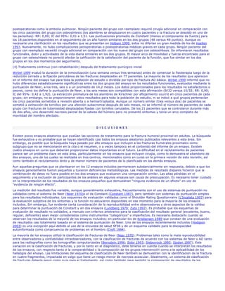 postoperatorias como la embolia pulmonar. Ningún paciente del grupo con reemplazo requirió cirugía adicional en comparación con
los cinco pacientes del grupo con osteosíntesis (los alambres se desplazaron en cuatro pacientes y la fractura se desoldó en uno de
los pacientes): RR: 0,09; IC del 95%: 0,01 a 1,51. Las puntuaciones promedio de Constant (menos el componente de fuerza) para
los 18 pacientes disponibles en el seguimiento de un año fueron similares en los dos grupos (48 versus 49 puntos). Aunque es
necesaria una clarificación en los resultados que se presentan en Holbein 1999, estos no diferían en gran medida de los de Hoellen
1997. Nuevamente, no hubo complicaciones perioperatorias o postoperatorias médicas graves en cada grupo. Ningún paciente del
grupo con reemplazo necesitó cirugía adicional en comparación con los nueve del grupo con osteosíntesis. Se informaron resultados
funcionales, dolor y actividades de la vida diaria similares en los dos grupos. El mayor arco de movilidad y fuerza encontrado para el
grupo con osteosíntesis no pareció afectar la calificación de la satisfacción del paciente de la función, que fue similar en los dos
grupos en los dos momentos del seguimiento.
(4) Tratamiento continuo (con rehabilitación) después del tratamiento quirúrgico inicial
Wirbel 1999 evaluó la duración de la inmovilización (una semana versus tres semanas) antes de comenzar la fisioterapia luego de la
reducción cerrada y la fijación percutánea de las fracturas desplazadas en 77 pacientes. La mayoría de los resultados que aparecen
en el informe del ensayo fue para toda la población de estudio o dividida por tipo de fractura AO básica. Wirbel 1999 informó que no
hubo diferencias estadísticamente significativas entre los dos grupos del ensayo en los resultados funcionales, evaluados mediante la
puntuación de Neer, a los tres, seis o a un promedio de 14,2 meses. Los datos proporcionados para los resultados no satisfactorios o
peores, como los define la puntuación de Neer, a los seis meses son compatibles con esta afirmación (9/32 versus 10/32; RR: 0,90;
IC del 95%: 0,42 a 1,92). La extracción prematura de los alambres de Kirschner por aflojamiento ocurrió en cinco pacientes de cada
grupo; sin embargo, no se proporcionaron estos resultados para toda la población de estudio, ni se indicó a qué grupos pertenecían
los cinco pacientes sometidos a revisión abierta o a hemiartroplastia. Aunque un número similar (tres versus dos) de pacientes se
sometió a extracción de tornillos por una afección subacromial después de seis meses, no se informó el número de pacientes de cada
grupo con fracturas de tuberosidad desplazadas fijadas con tornillos canulados. De los 21 pacientes que se controlaron durante más
de dos años, uno desarrolló necrosis parcial de la cabeza del húmero pero no presentó síntomas y tenía un arco completo de
movilidad del hombro afectado.



                                                         D I S C U S I O N E S

Existen pocos ensayos aleatorios que evalúan las opciones de tratamiento para la fractura humeral proximal en adultos. La búsqueda
fue exhaustiva y es probable que se hayan identificado casi todos los ensayos aleatorios publicados relevantes a esta área. Sin
embargo, es posible que la búsqueda haya pasado por alto ensayos que incluyen a las fracturas humerales proximales como
subgrupo que no se mencionaron en la cita o el resumen, o a veces tampoco en el contenido del informe de un ensayo. Existen
cuatro ensayos en curso que deberían proporcionar datos importantes en el futuro. La dificultad en el reclutamiento de pacientes
parece ser un problema clave en esta área, particularmente en los ensayos que incluyen cirugía, como lo demuestra el abandono de
dos ensayos, uno de los cuales se realizaba en tres centros, mencionados como en curso en la primera versión de esta revisión, así
como también el reclutamiento lento y de menor número de pacientes de lo planificado en los demás ensayos.
Aun aquellas preguntas que se plantearon en los 12 ensayos incluidos permanecen substancialmente sin respuesta, debido a que los
ensayos generalmente fueron pequeños y tuvieron deficiencias metodológicas. Las medidas de resultado dispares hicieron que la
combinación de datos no fuera posible en los dos ensayos que evaluaron una comparación similar. Las altas pérdidas en el
seguimiento y la exclusión de participantes de los análisis en algunos ensayos son causa de preocupación. Es necesario tener cuidado
en la interpretación de los resultados de los ensayos pequeños que demuestran "ninguna evidencia de un efecto" en vez de
"evidencia de ningún efecto".
La medición del resultado fue variable, aunque generalmente exhaustiva, frecuentemente con el uso de sistemas de puntuación no
validados como el sistema de Neer (Neer 1970)o el de Constant (Constant 1987), pero también con sistemas de puntuación simples
para los resultados individuales. Los esquemas de evaluación validados como el Shoulder Rating Questionnaire (L'Insalata 1997) para
la evaluación subjetiva de los síntomas y la función no estuvieron disponibles en ese momento para la mayoría de los ensayos
incluidos. Sin embargo, fue evidente cierta consideración de la reproducibilidad entre observadores y otros aspectos de la validez
para determinar la puntuación de Constant y en dos ensayos (Lundberg 1979; Zyto 1997). Es probable que los esquemas de
evaluación de resultado no validados, a menudo con criterios arbitrarios para la clasificación del resultado general (excelente, bueno,
regular, deficiente) sean mejor considerados como instrumentos "categóricos" e imperfectos. Es necesario destacarlo cuando se
observan los resultados de la mayoría de los ensayos incluidos; en particular los de Kristiansen 1989 que constan de una evaluación
de resultados casi totalmente basada en el sistema de puntuación de Neer. Uno de los ensayos recientemente incluidos (Hodgson
2003) es una excepción aquí debido al uso de la encuesta de salud SF36 y de un esquema validado para la discapacidad
autoinformada como consecuencia de problemas en el hombro (Croft 1994).
La mayoría de los ensayos utilizó la clasificación de fracturas de Neer (Neer 1970). Problemas tales como la mala reproducibilidad
entre observadores y confiabilidad intraobservadores, con la clasificación de fracturas de acuerdo con los sistemas de Neer y AO tanto
para las radiografías como las tomografías computarizadas (Bernstein 1996; Sidor 1993; Siebenrock 1993; Sjoden 1997). Esta
variación en la clasificación de fracturas, y por lo tanto en el diagnóstico, debe tenerse en cuenta cuando se interpretan los resultados
de los ensayos, con respecto tanto a la comparabilidad y la composición de los grupos intervención como a la aplicabilidad de los
hallazgos del ensayo. Las limitaciones del esquema de clasificación de Neer también se demuestran con la identificación de la fractura
en cuatro fragmentos, impactada en valgo que tiene un riesgo menor de necrosis avascular. Idealmente, un sistema de clasificación
de fracturas debería servir como guía para el tratamiento, así como también para permitir la comparación de resultados de los
 