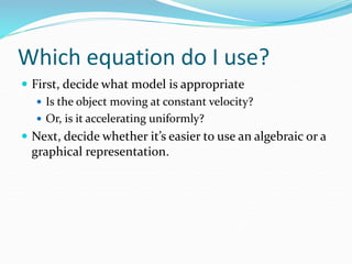 Which equation do I use? 
 First, decide what model is appropriate 
 Is the object moving at constant velocity? 
 Or, is it accelerating uniformly? 
 Next, decide whether it’s easier to use an algebraic or a 
graphical representation. 
 