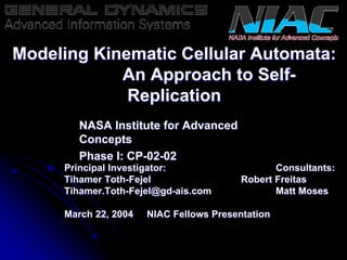 Modeling Kinematic Cellular Automata: 
An Approach to Self Self- 
Replication 
Principal Investigator: Consultants: 
Tihamer Toth Toth-Fejel Robert Freitas 
Tihamer.Toth Toth-Fejel@gd gd-ais.com Matt Moses 
March 22, 2004 NIAC Fellows Presentation 
NASA Institute for Advanced 
Concepts 
Phase I: CP CP-02 02-02 
 