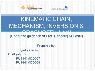 (Under the guidance of Prof. Rangaraj M Desai)
Prepared by:
Syed Zabuilla
Chunkyraj Kh
RU1441MDD007
RU1441MDD008
A Presentation on
KINEMATIC CHAIN,
MECHANISM, INVERSION &
GRASHOFF’s LAW
 
