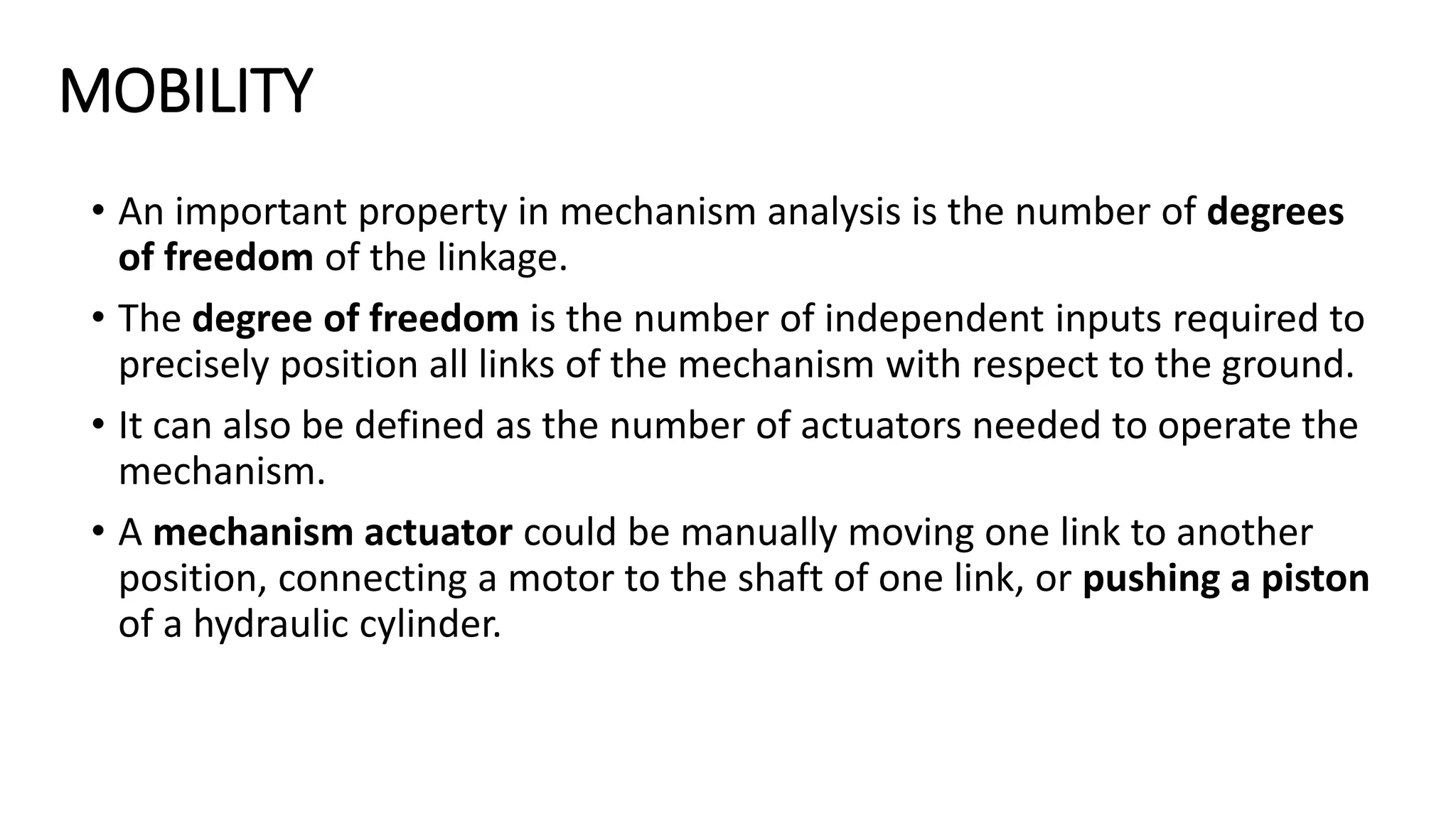 MOBILITY
• An important property in mechanism analysis is the number of degrees
of freedom of the linkage.
• The degree of freedom is the number of independent inputs required to
precisely position all links of the mechanism with respect to the ground.
• It can also be defined as the number of actuators needed to operate the
mechanism.
• A mechanism actuator could be manually moving one link to another
position, connecting a motor to the shaft of one link, or pushing a piston
of a hydraulic cylinder.
 