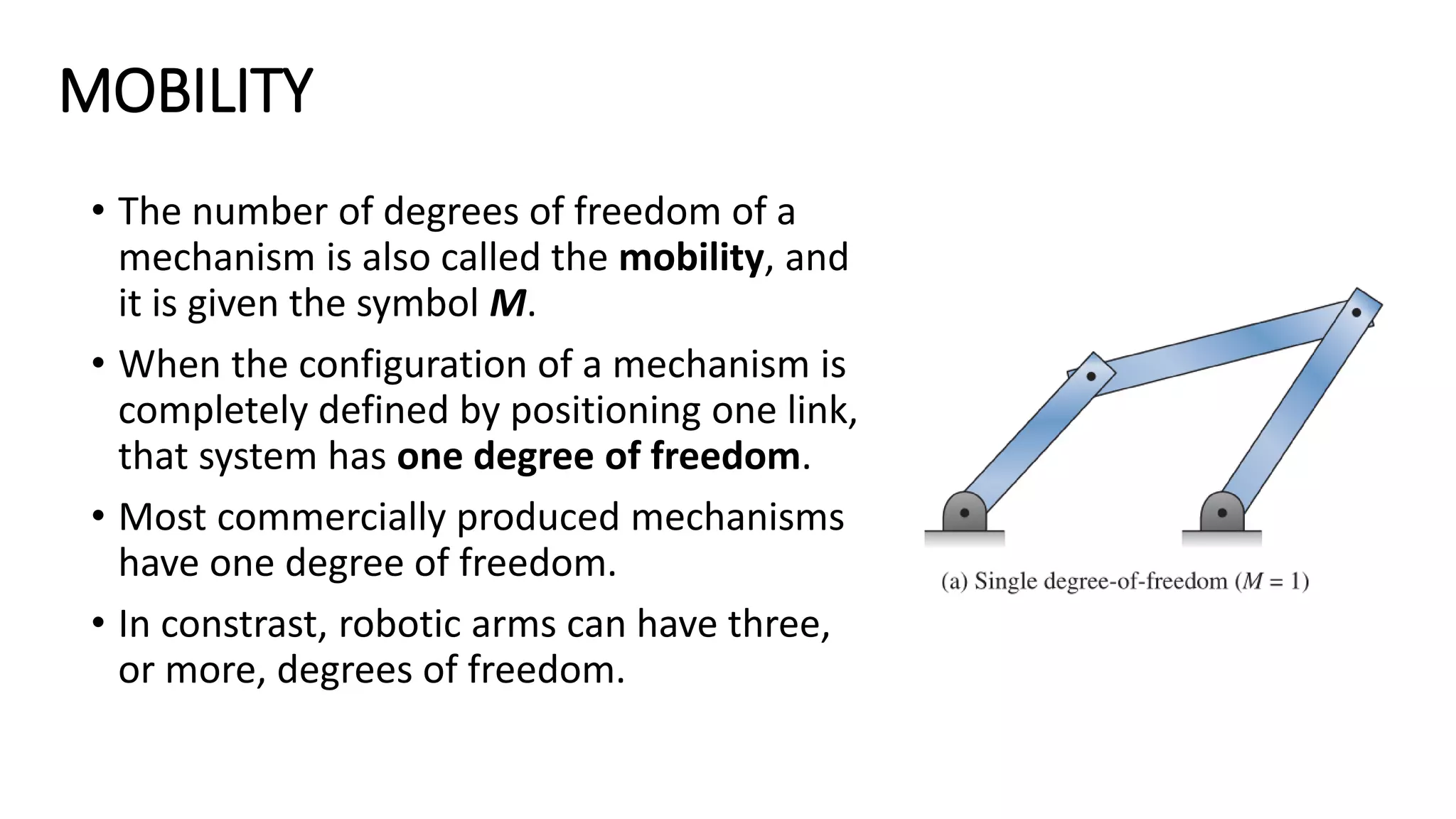 MOBILITY
• The number of degrees of freedom of a
mechanism is also called the mobility, and
it is given the symbol M.
• When the configuration of a mechanism is
completely defined by positioning one link,
that system has one degree of freedom.
• Most commercially produced mechanisms
have one degree of freedom.
• In constrast, robotic arms can have three,
or more, degrees of freedom.
 
