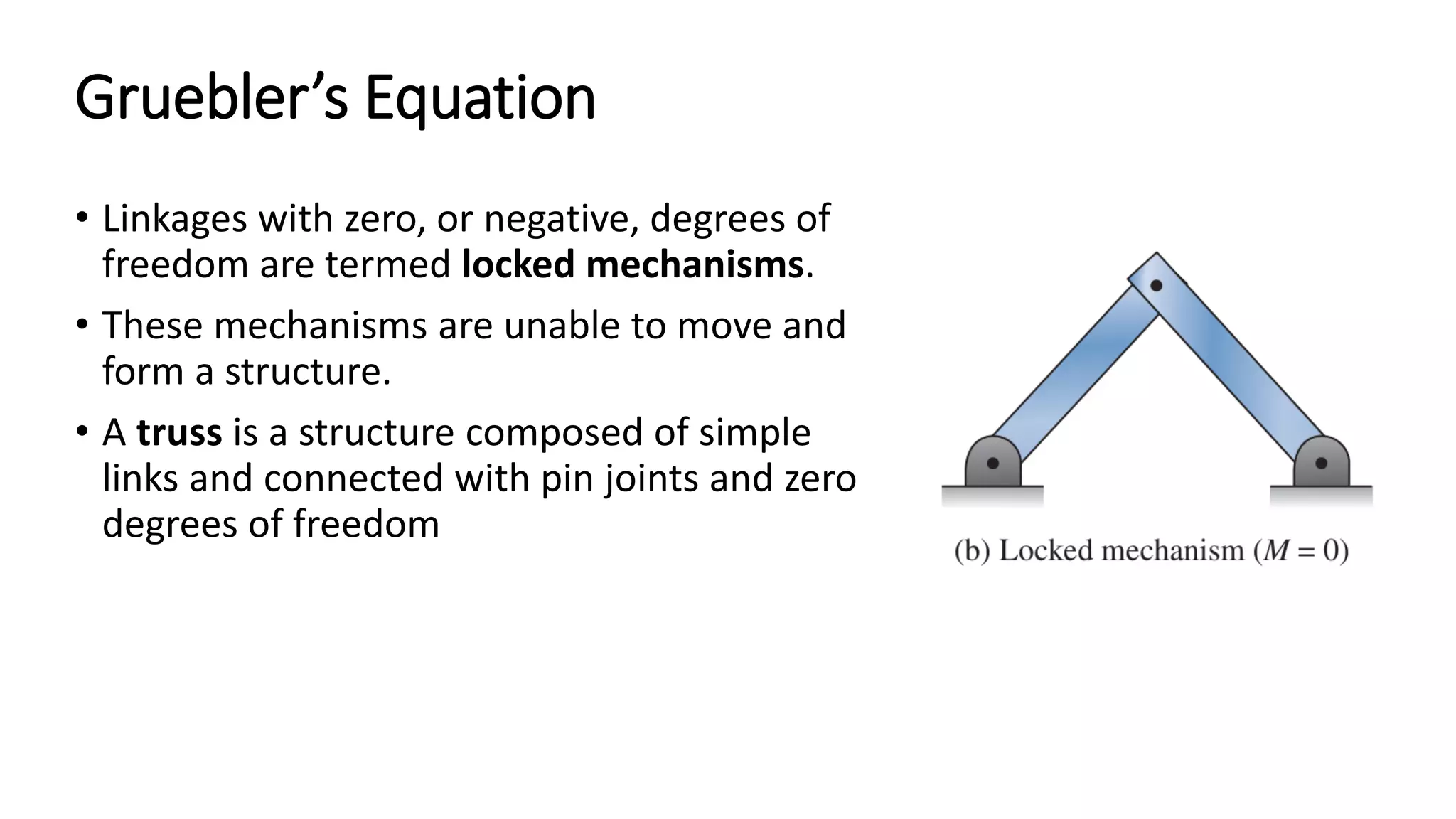 Gruebler’s Equation
• Linkages with zero, or negative, degrees of
freedom are termed locked mechanisms.
• These mechanisms are unable to move and
form a structure.
• A truss is a structure composed of simple
links and connected with pin joints and zero
degrees of freedom
 