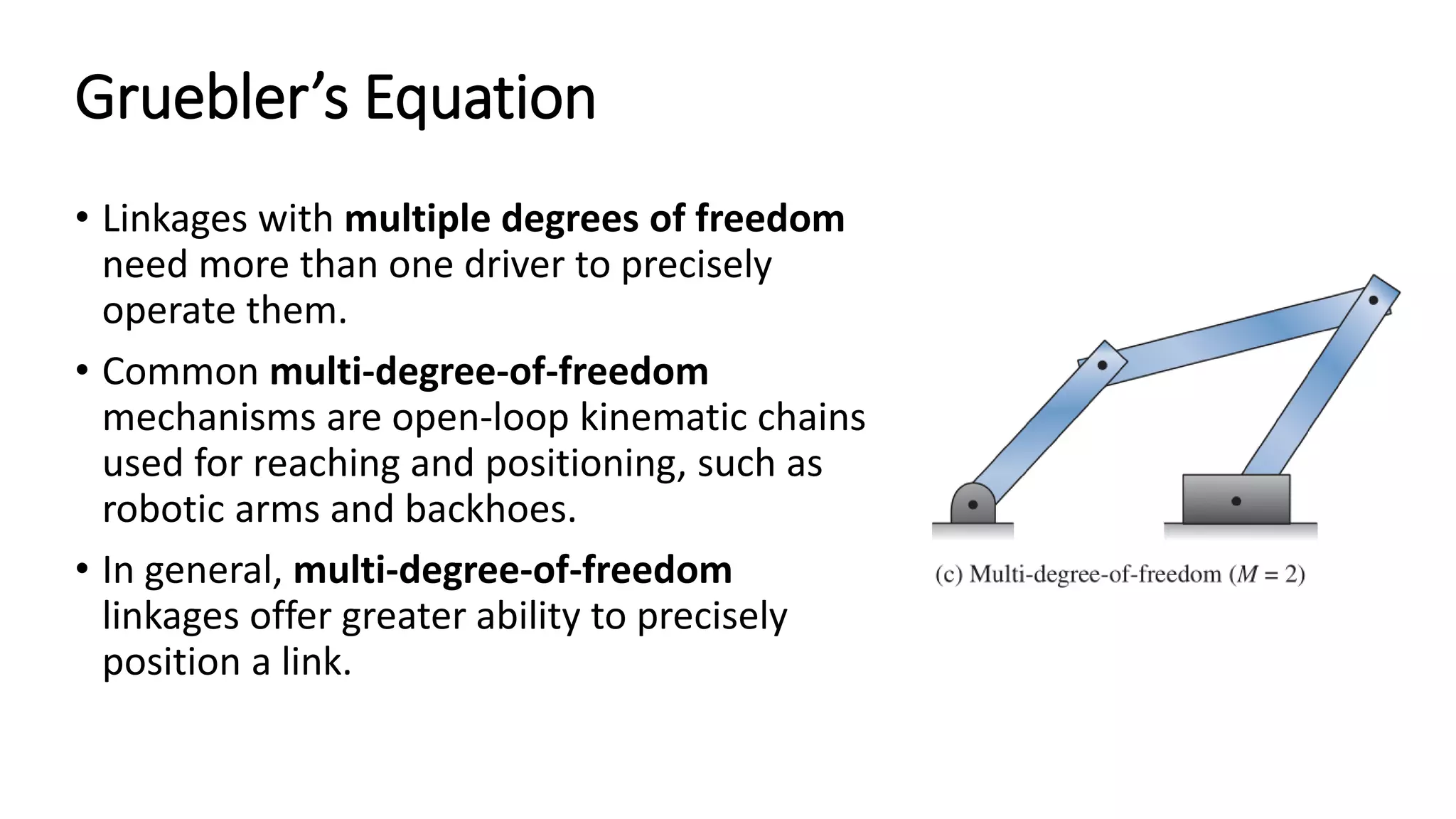 Gruebler’s Equation
• Linkages with multiple degrees of freedom
need more than one driver to precisely
operate them.
• Common multi-degree-of-freedom
mechanisms are open-loop kinematic chains
used for reaching and positioning, such as
robotic arms and backhoes.
• In general, multi-degree-of-freedom
linkages offer greater ability to precisely
position a link.
 