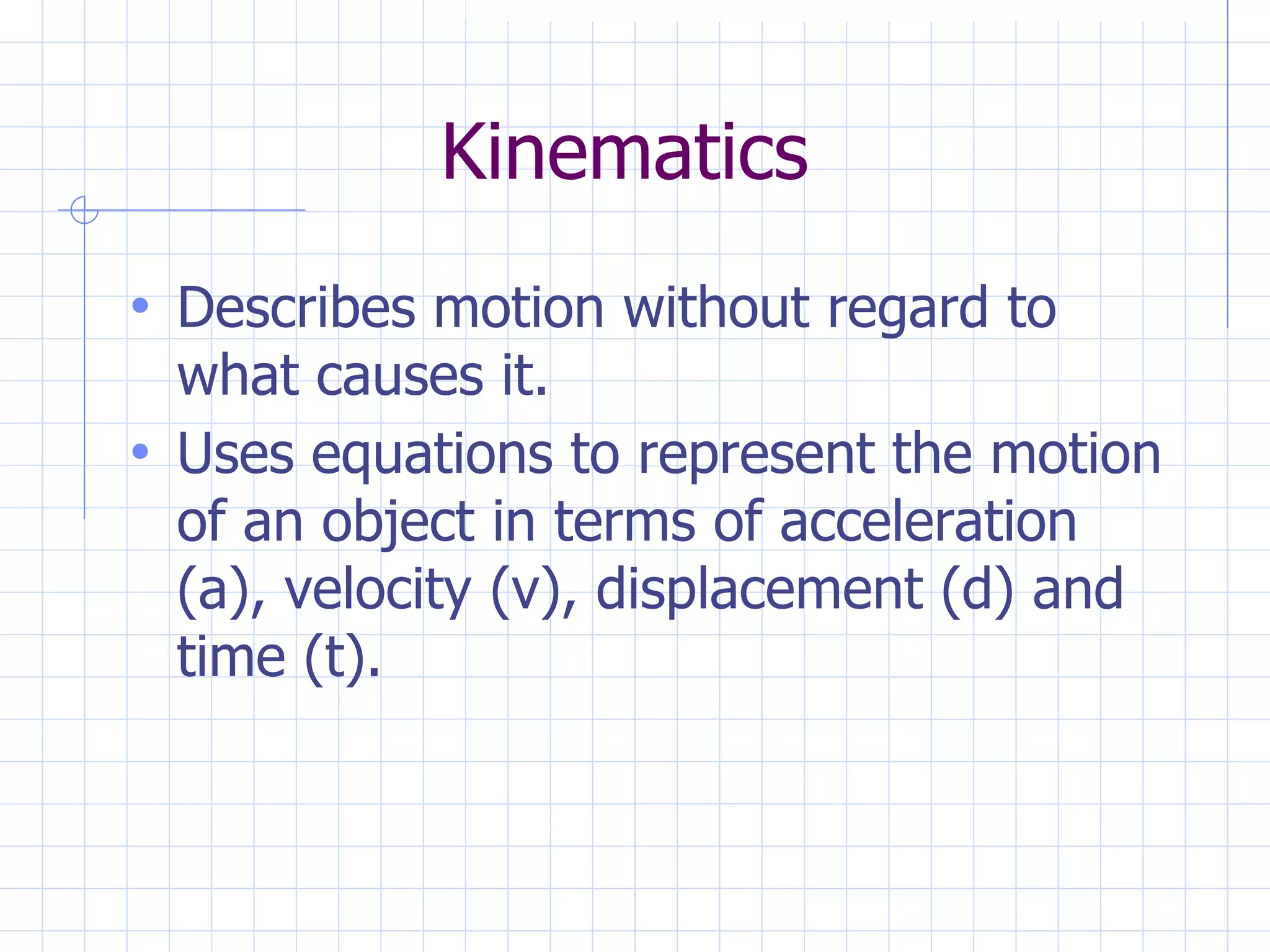 Kinematics
• Describes motion without regard to
what causes it.
• Uses equations to represent the motion
of an object in terms of acceleration
(a), velocity (v), displacement (d) and
time (t).