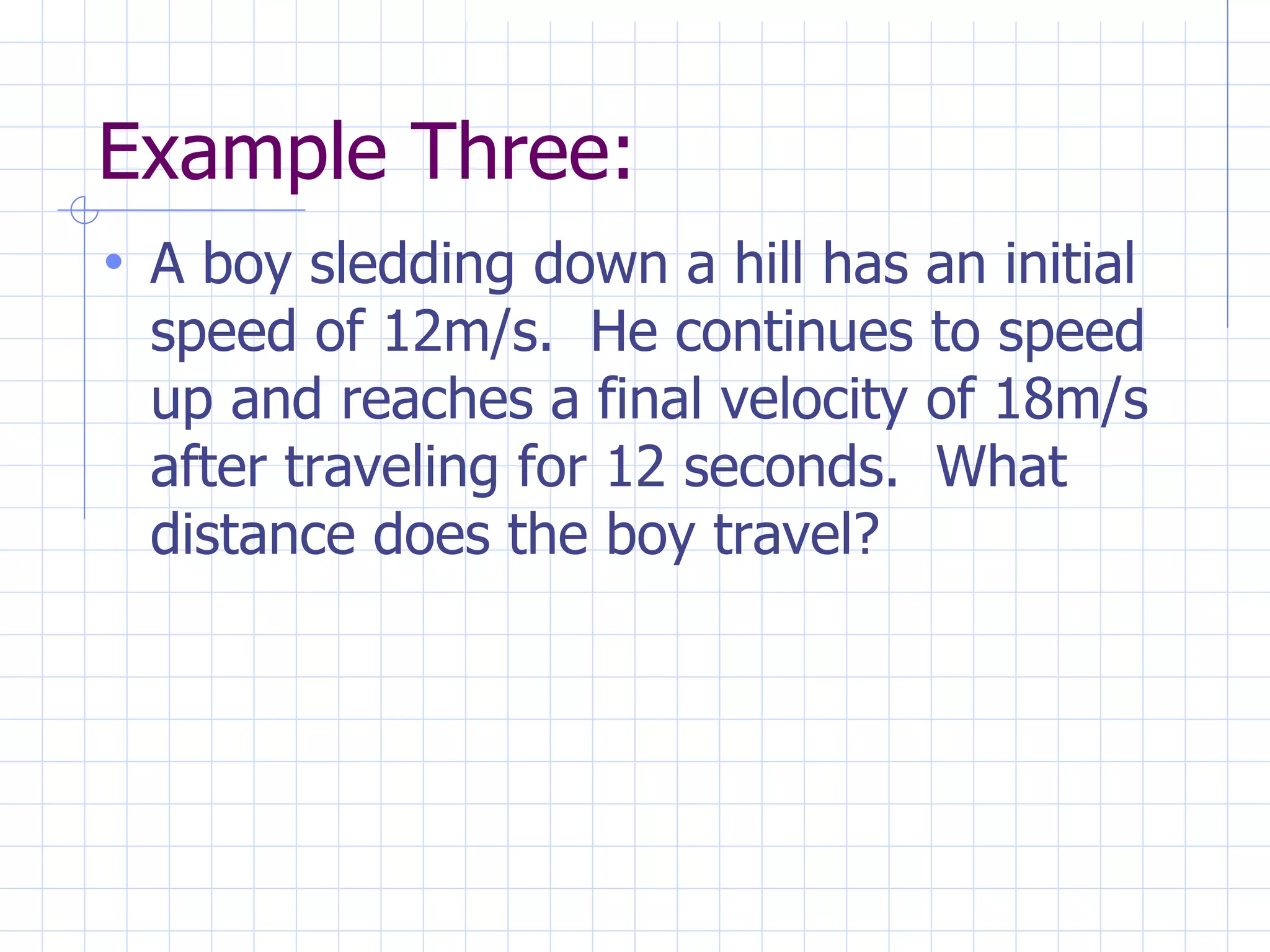 Example Three:
• A boy sledding down a hill has an initial
speed of 12m/s. He continues to speed
up and reaches a final velocity of 18m/s
after traveling for 12 seconds. What
distance does the boy travel?