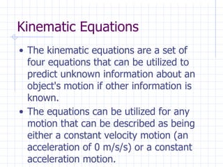 Kinematic Equations
• The kinematic equations are a set of
four equations that can be utilized to
predict unknown information about an
object's motion if other information is
known.
• The equations can be utilized for any
motion that can be described as being
either a constant velocity motion (an
acceleration of 0 m/s/s) or a constant
acceleration motion.
 