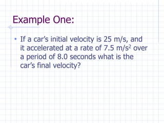 Example One:
• If a car’s initial velocity is 25 m/s, and
it accelerated at a rate of 7.5 m/s2 over
a period of 8.0 seconds what is the
car’s final velocity?
 