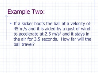 Example Two:
• If a kicker boots the ball at a velocity of
45 m/s and it is aided by a gust of wind
to accelerate at 2.5 m/s2 and it stays in
the air for 3.5 seconds. How far will the
ball travel?
 