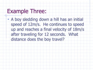 Example Three:
• A boy sledding down a hill has an initial
speed of 12m/s. He continues to speed
up and reaches a final velocity of 18m/s
after traveling for 12 seconds. What
distance does the boy travel?
 