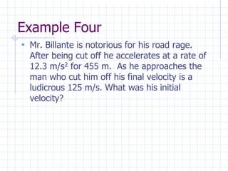 Example Four
• Mr. Billante is notorious for his road rage.
After being cut off he accelerates at a rate of
12.3 m/s2 for 455 m. As he approaches the
man who cut him off his final velocity is a
ludicrous 125 m/s. What was his initial
velocity?
 